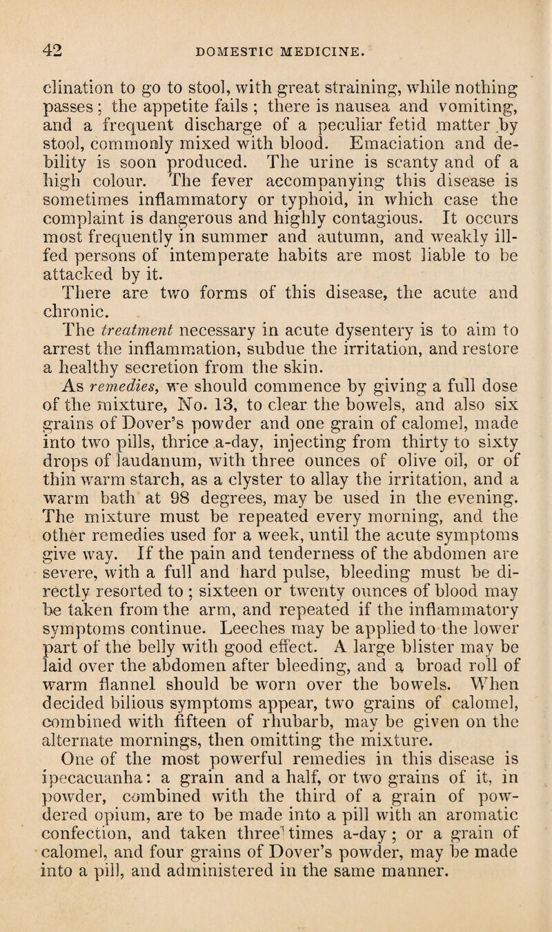 clination to go to stool, with great straining, while nothing passes; the appetite fails ; there is nausea and vomiting, and a frequent discharge of a peculiar fetid matter by stool, commonly mixed with blood. Emaciation and de¬ bility is soon produced. The urine is scanty and of a high colour. The fever accompanying this disease is sometimes inflammatory or typhoid, in which case the complaint is dangerous and highly contagious. It occurs most frequently in summer and autumn, and weakly ill- fed persons of intemperate habits are most liable to be attacked by it. There are two forms of this disease, the acute and chronic. The treatment necessary in acute dysentery is to aim to arrest the inflammation, subdue the irritation, and restore a healthy secretion from the skin. As remedies, we should commence by giving a full dose of the mixture, No. 13, to clear the bowels, and also six grains of Dover’s powder and one grain of calomel, made into two pills, thrice a-day, injecting from thirty to sixty drops of laudanum, with three ounces of olive oil, or of thin warm starch, as a clyster to allay the irritation, and a warm bath at 98 degrees, may be used in the evening. The mixture must be repeated every morning, and the other remedies used for a week, until the acute symptoms give way. If the pain and tenderness of the abdomen are severe, with a full and hard pulse, bleeding must be di¬ rectly resorted to; sixteen or twenty ounces of blood may be taken from the arm, and repeated if the inflammatory symptoms continue. Leeches may be applied to the lower part of the belly with good effect. A large blister may be laid over the abdomen after bleeding, and a broad roll of warm flannel should be worn over the bowels. When decided bilious symptoms appear, two grains of calomel, combined with fifteen of rhubarb, may be given on the alternate mornings, then omitting the mixture. One of the most powerful remedies in this disease is ipecacuanha: a grain and a half, or two grains of it, in powder, combined with the third of a grain of pow¬ dered opium, are to be made into a pill with an aromatic confection, and taken three' times a-day ; or a grain of calomel, and four grains of Dover’s powder, may be made into a pill, and administered in the same manner.