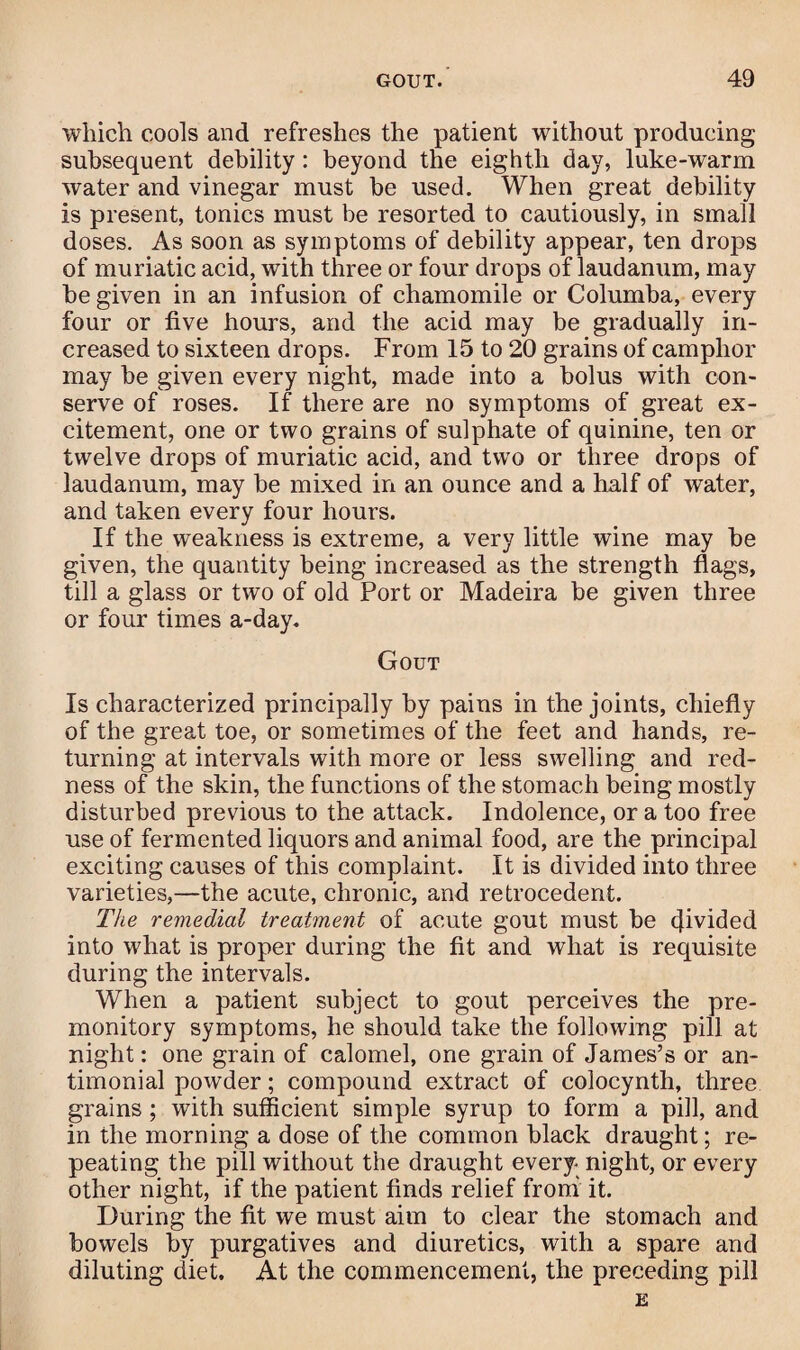 which cools and refreshes the patient without producing subsequent debility : beyond the eighth day, luke-warm water and vinegar must be used. When great debility is present, tonics must be resorted to cautiously, in small doses. As soon as symptoms of debility appear, ten drops of muriatic acid, with three or four drops of laudanum, may be given in an infusion of chamomile or Columba, every four or five hours, and the acid may be gradually in¬ creased to sixteen drops. From 15 to 20 grains of camphor may be given every night, made into a bolus with con¬ serve of roses. If there are no symptoms of great ex¬ citement, one or two grains of sulphate of quinine, ten or twelve drops of muriatic acid, and two or three drops of laudanum, may be mixed in an ounce and a half of water, and taken every four hours. If the weakness is extreme, a very little wine may be given, the quantity being increased as the strength flags, till a glass or two of old Port or Madeira be given three or four times a-day. Gout Is characterized principally by pains in the joints, chiefly of the great toe, or sometimes of the feet and hands, re¬ turning at intervals with more or less swelling and red¬ ness of the skin, the functions of the stomach being mostly disturbed previous to the attack. Indolence, or a too free use of fermented liquors and animal food, are the principal exciting causes of this complaint. It is divided into three varieties,—the acute, chronic, and retrocedent. The remedial treatment of acute gout must be cfivided into what is proper during the fit and what is requisite during the intervals. When a patient subject to gout perceives the pre¬ monitory symptoms, he should take the following pill at night: one grain of calomel, one grain of James’s or an- timonial powder; compound extract of colocyntli, three grains; with sufficient simple syrup to form a pill, and in the morning a dose of the common black draught; re¬ peating the pill without the draught every night, or every other night, if the patient finds relief from it. During the fit we must aim to clear the stomach and bowels by purgatives and diuretics, with a spare and diluting diet. At the commencement, the preceding pill