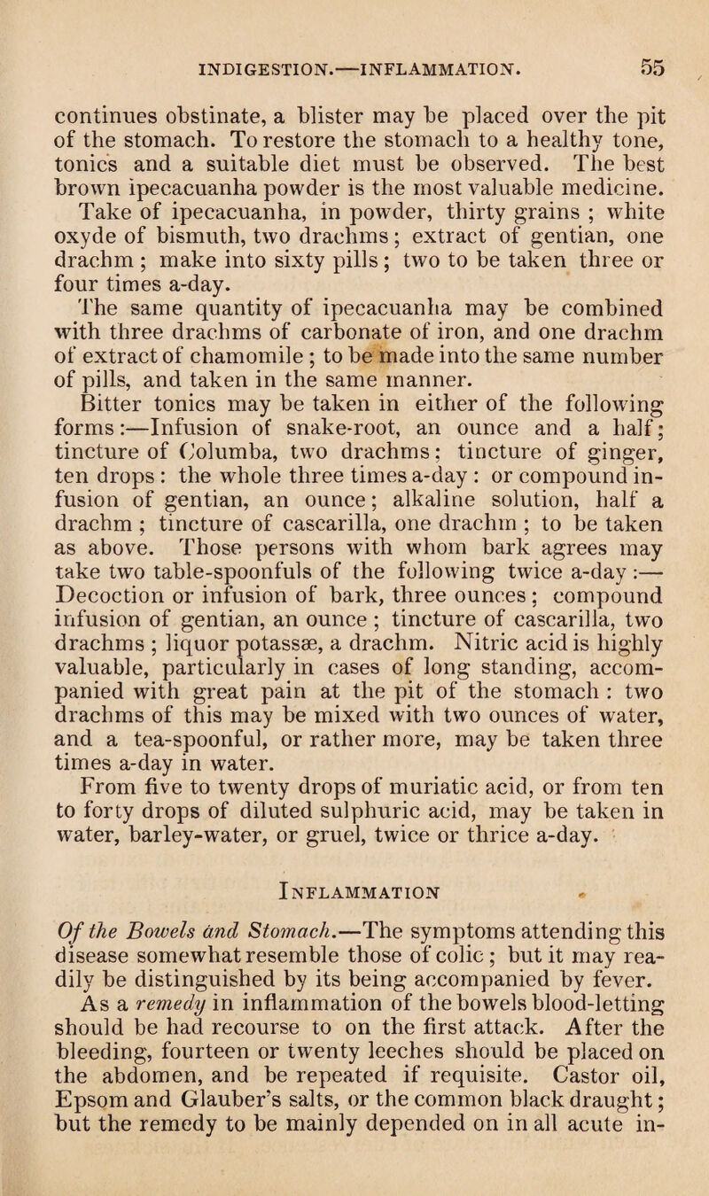 continues obstinate, a blister may be placed over the pit of the stomach. To restore the stomach to a healthy tone, tonics and a suitable diet must be observed. The best brown ipecacuanha powder is the most valuable medicine. Take of ipecacuanha, in powder, thirty grains ; white oxyde of bismuth, two drachms; extract of gentian, one drachm ; make into sixty pills ; two to be taken three or four times a-day. The same quantity of ipecacuanha may be combined with three drachms of carbonate of iron, and one drachm of extract of chamomile ; to be made into the same number of pills, and taken in the same manner. Bitter tonics may be taken in either of the following forms:—Infusion of snake-root, an ounce and a half; tincture of Columba, two drachms; tincture of ginger, ten drops : the whole three times a-day : or compound in¬ fusion of gentian, an ounce; alkaline solution, half a drachm ; tincture of cascarilla, one drachm ; to be taken as above. Those persons with whom bark agrees may take two table-spoonfuls of the following twice a-day :— Decoction or infusion of bark, three ounces ; compound infusion of gentian, an ounce ; tincture of cascarilla, two drachms ; liquor potassse, a drachm. Nitric acid is highly valuable, particularly in cases of long standing, accom¬ panied with great pain at the pit of the stomach : two drachms of this may be mixed with two ounces of water, and a tea-spoonful, or rather more, may be taken three times a-day in water. From five to twenty drops of muriatic acid, or from ten to forty drops of diluted sulphuric acid, may be taken in water, barley-water, or gruel, twice or thrice a-day. Inflammation Of the Bowels and Stomach.—The symptoms attending this disease somewhat resemble those of colic; but it may rea¬ dily be distinguished by its being accompanied by fever. As a remedy in inflammation of the bowels blood-letting should be had recourse to on the first attack. After the bleeding, fourteen or twenty leeches should be placed on the abdomen, and be repeated if requisite. Castor oil, Epsom and Glauber’s salts, or the common black draught; but the remedy to be mainly depended on in all acute in-