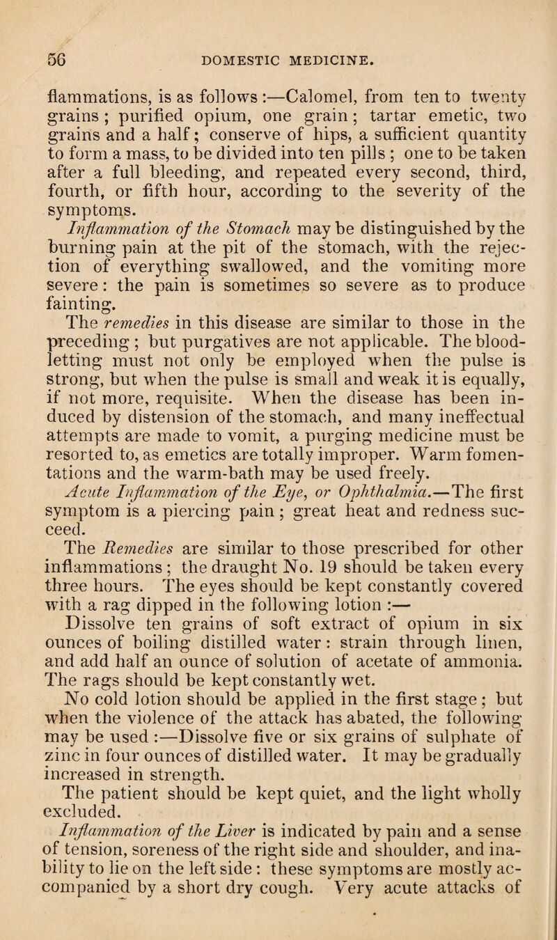 flammations, is as follows :—Calomel, from ten to twenty grains ; purified opium, one grain; tartar emetic, two grains and a half; conserve of hips, a sufficient quantity to form a mass, to be divided into ten pills ; one to be taken after a full bleeding, and repeated every second, third, fourth, or fifth hour, according to the severity of the symptoms. Inflammation of the Stomach maybe distinguished by the burning pain at the pit of the stomach, with the rejec¬ tion of everything swallowed, and the vomiting more severe: the pain is sometimes so severe as to produce fainting. The remedies in this disease are similar to those in the preceding ; but purgatives are not applicable. The blood¬ letting must not only be employed when the pulse is strong, but when the pulse is small and weak it is equally, if not more, requisite. When the disease has been in¬ duced by distension of the stomach, and many ineffectual attempts are made to vomit, a purging medicine must be resorted to, as emetics are totally improper. Warm fomen¬ tations and the warm-bath may be used freely. Acute Inflammation of the Eye, or Ophthalmia.—The first symptom is a piercing pain; great heat and redness suc¬ ceed. The Remedies are similar to those prescribed for other inflammations ; the draught No. 19 should be taken every three hours. The eyes should be kept constantly covered with a rag dipped in the following lotion :— Dissolve ten grains of soft extract of opium in six ounces of boiling distilled water: strain through linen, and add half an ounce of solution of acetate of ammonia. The rags should be kept constantly wet. No cold lotion should be applied in the first stage; but when the violence of the attack has abated, the following may be used :—Dissolve five or six grains of sulphate of zinc in four ounces of distilled water. It may be gradually increased in strength. The patient should be kept quiet, and the light wholly excluded. Inflammation of the Liver is indicated by pain and a sense of tension, soreness of the right side and shoulder, and ina¬ bility to lie on the left side : these symptoms are mostly ac¬ companied by a short dry cough. Very acute attacks of