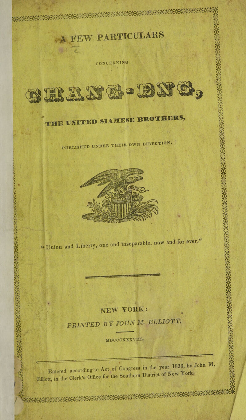 s ■A FEW PARTICULARS CONCERNING N / s • / \ £ !/ i\ i\ »/ •\ ,»/ Y\- •»/ iN k ■»\ 0/ $• ^»\ nJ£ '|N \*/ ?|N /|N \1/ >*\ V/ (1> 7lN SX£ /•N \»/ /IN *:<- m<. <i> \!) /|N >»/ <;> /in n»/ /in & '’IN /|<C N»/ /IN w /lN 3K N«/ /IN N*/ /IN \>/ /IN \V /IN ni^ /|> »/ \ / V i£ /in /|N V THE UNITE® SIAMESE BROTHERS, PUBLISHED UNDER THEIR OWN DIRECTION. | Union and Liberty, one and inseparable, now and for ever. V/ ?IN w ni/ /»N Nl/ /IN /l*N Nl/ /lN V./ 7lN M/ /l\ /IN N»/ /lN » » V/ /in Nl/ /in ^/ /•N N<£ /in Mg /in Nl/ /in Nl/ /IN Nl/ /IN Nl/ /IN ni/: /JN & » Nl/ /IN /IN ^’/ /l\ Nl/ /IN $K NEW YORK: PRINTED BY JOHN M- ELLIOTT. mdcccxxxviii. Entered according to Ac. of Congress in the J«r * John M' Elliott, in the Clerk’s Office for the Southern Distnct of New Yorl . * Mi <i> 7in Mi 7in Mi 7in Mi 7in N'i 7in Mi 7in Mi ✓IN Mi 7in Mi 7in $ /i\ Mi ✓in Mi ✓'IN Mi /IN Nl/ 7iN I /in ni/ /IN s& /IN /IN yc /IN /IN >’/ /IN S’/ /in