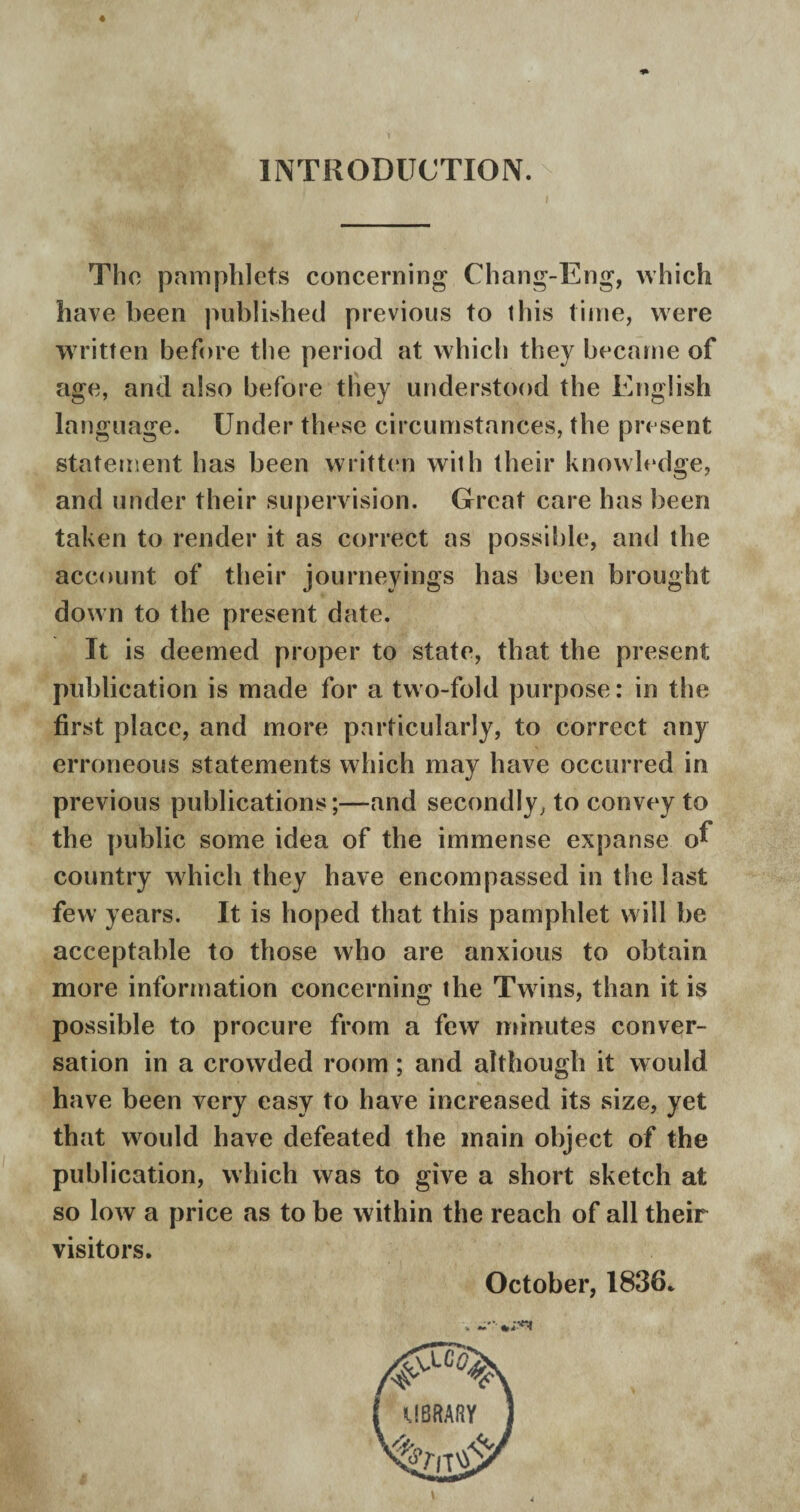 INTRODUCTION. 4 The pamphlets concerning Chang-Eng, which have been published previous to this time, were written before the period at which they became of age, and also before they understood the English language. Under these circumstances, the present statement has been written with their knowledge, and under their supervision. Great care has been taken to render it as correct as possible, and the account of their journeyings has been brought down to the present date. It is deemed proper to state, that the present publication is made for a two-fold purpose: in the first place, and more particularly, to correct any erroneous statements which may have occurred in previous publications;—and secondly, to convey to the public some idea of the immense expanse o^ country which they have encompassed in the last few years. It is hoped that this pamphlet will be acceptable to those who are anxious to obtain more information concerning the Twins, than it is possible to procure from a few minutes conver¬ sation in a crowded room ; and although it would have been very easy to have increased its size, yet that would have defeated the main object of the publication, which was to give a short sketch at so low a price as to be within the reach of all their visitors. October, 1836. v -*•