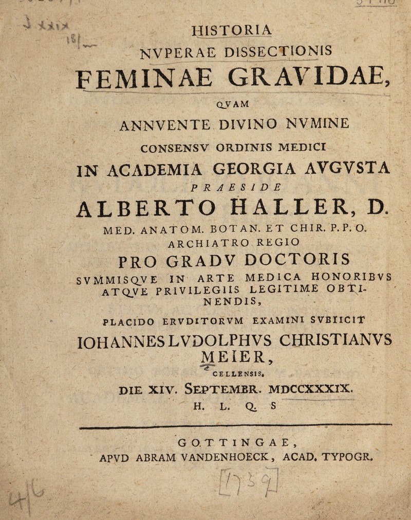 HISTORIA NVPERAE DISSECTIONIS FEMINAE GRAVIDAE, <xy AM ANNVENTE DIVINO NVMINE CONSENSV ORDINIS MEDICI IN ACADEMIA GEORGIA AVGVSTA PRAESIDE ALBERTO HALLER, D. MED. ANATOM. BOTAN. ET CHIR. P.P. O. ARCHIATRO REGIO PRO GRADV DOCTORIS S V MMI sqv e in arte medica HONORIBVS ATQVE PRIVILEGIIS LEGITIME OBTI¬ NENDIS, PLACIDO ERVDITOKVM EXAMINI SVBIICIT IOHANNES LVDOLPHVS CHRISTIANVS MEIER, ■' ■ CELLENS1S* DIE XIV. Septembr. mdccxxxix. H. L. S GO.TTINGAE, APVD ABRAM VANDENHOECK, ACAD. TYPOGR.