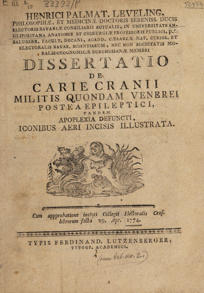 r- BJL \7 253 33/\ • ' ' TTFNRICI palmat, leveling, PHIlMoPHI^; et MEDlCLNiE 'DOCTORIS S=^ DUCIS pi FOTORIS BAVARIiE CONSILIARII ACTUALIS, XN UNIVERSITATE Alt CLIPOUTANA ANATOMES ET CHIRURGIA PROFESSORIS PUELIC, p SA.LUBERR FACULT. DECANI, ACADD. C^SARE^ NAT. CLRIOS. ET ELECTORIS BAVAR. SCIENTIARUM , NEC NON SOCIETATIS MO- . RALISOECONOMICjE BURGHUSlANiE MEMBRI dissertatio • D E CARIE CRA NI I MILITIS Q.UONDAM VENEREI POSTEA EPILEPTICI, TANDEM apoplexia defuncti, - ICONIBUS AERI INCISIS ILLUSTRATA. typis ferdinand. lutzenberobr. TYPOGR* ACADEMICI. Cum appprobatione inclyti Collegii EleBoralis Cenf- librorum faBa 19. Apr. 1774. Y