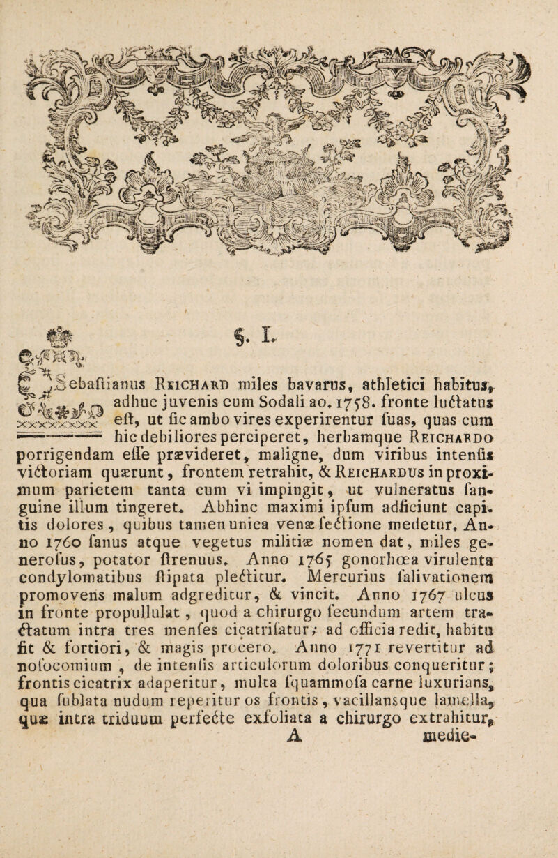 .Sebafiianus Reichakd miles bavarus, athletici habitusr adhuc juvenis cum Sodali ao* 1758. fronte Imitatus xx^xxxx eft, ut fic ambo vires experirentur fuas, quas cum hic debiliores perciperet, herbamque Reichaedo porrigendam eife praevideret, maligne, dum viribus intenfis vifloriam quaerunt, frontem retrahit, &Reichardus in proxi- mum parietem tanta cum vi impingit, ut vulneratus fan- guine illum tingeret* Abhinc maximi ipfum adficiunt capi, tis dolores, quibus tamen unica venae Tectione medetur* An¬ no 1760 fanus atque vegetus militiae nomen dat, miles ge- nerolus, potator ftrenuus* Anno 1765 gonorhoea virulenta condylomatibus fiipata pleflitur. Mercurius falivationem promovens malum adgreditur, & vincit. Anno 1767 ulcus in fronte propullulat, quod a chirurgo fecundum artem tra- flatum intra tres menfes cicatriCatur/ ad officia redit, habitu fit & fortiori, & magis procero. Anno 1771 revertitur ad nolbcomium , de intenlis articulorum doloribus conqueritur; frontis cicatrix adaperitur, multa fquammofa carne luxurians, qua fublata nudum repetituros frontis, vacillansque lamella, quae intra triduum perfefle exfoliata a chirurgo extrahitur, A medie-