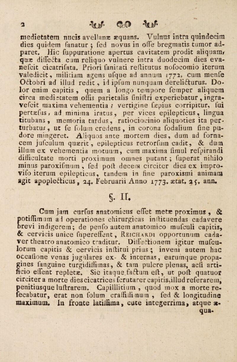 medietatem micis avellana aequans. Vulnus intra quindecim dies quidem fanatur ; fed novus in ode bregmatis tumor ad- paret. Hic fuppuratione apertus cavitatem prodit aliquam* quae didecta cum reliquo vulnere intra duodecim dies eva- nefcit cicacrifata. Priori fanitati reflitutus nofocomio iterum valedicit, militiam agens ufque ad annum 1772, cum menfe Odobri ad illud redit, id ipfum nunquam derelidurus. Do¬ lor enim capitis , quem a longo tempore femper aliquem circa medietatem odis parietalis finidri experiebatur, ingra- vefcit maxima vehementia ; vertigine fepius corripitur, fui pertaesis, ad minima iratus, per vices epilepticus, lingua titubans, memoria tardus, ratiocioeinio aliquoties ita per¬ turbatu* , ut fe folum credens , in corona lodalium fine pu¬ dore mingeret. Aliquos ante mortem dies, dum ad forna¬ cem jufculum quserit, epilepticus retrorfum cadit, & dum illum ex vehementia motuum, cum maxima fimul refpirandi difficultate morti proximum omnes putant; fuperat nihilo minus paroxifmum , fed pod decem circiter dies ex irnpro- vifo iterum epilepticus, tandem in fine paroxismi animam agit apopledicus, 24* Februarii Anno 1773» aetat* 3 ann* §. it. Cum jam curfus anatomicus elTet meta» proximus , & potiffim nn al operationes chirurgicas indituendas cadavere crevi indigerem; de penfo autem anatomico mufculi capitis, & cervicis unice luperelfent, Reichardi opportunum cada¬ ver theatro anatomico traditur. Ditfedionem igitur mufcu- lorum capitis & cervicis indirui prius ; inveni autem hac occatione venas jugulares ex- & internas, earumque propa¬ gines ianguine turgididitnas, & tam pulcre plenas, acfi arti¬ ficio edent repletae* Sic itaque.fadum ed, ut poft quatuor circiter a morte dies cicatrices fcrutarer capitis,illud referarem, penitiusque ludrarem* Capilllitium , quod mox a morte re- fecabatur, erat non folum cradidinuin , fed & longitudine maximum* In fronte latiifima, cute integerrima > atque ae¬ qua-