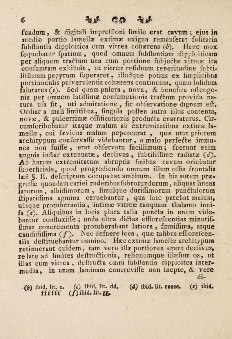 fundum, & digitali impreffioni fimile erat cavum; ejus in medio portio lamellae extimae exigua remanferat foiitaria fubftantia dipploitica cum vitrea cohaerens (b). Hanc mox fequebatur fpatium , quod omnem fubftantiam dipploiticam per aliquem trartum una cum portione fubje^tse vitrea ita confumtam exhibuit , ut vitreae refiduum teneritudine fubti- liffimam papyrum fuperaret, illudque potius ex fimplicibu* f)ortiunculis pulverulentis cohaerens continuum, quam iolidum alatares (c). Sed quam pulcra , nova, & benefica ofteoge- nia per omnem latiffimse confumptionis traftum provida na¬ tura ufa fit, uti admiratione, lic obfervatione dignum eft. Ordiar a mali limitibus, fingula poflea intra illos contenta, novae, & pulcerrimse offificationis produdta enarraturus. Cir- cutnfcribebatur itaque malum ab extremitatibus extimae la¬ mellae , cui faeviens malum pepercerat , quae utut priorem arehitypum •conlervalfe videbantur, a malo perfefte immu- nes non fuiife , erat obfervatu facillimum; fuerunt enim linguis indar extenuatae, declives, fubtiliffime radiatae (d). Ab harum extremitatum abruptis finibus cavum oriebatur fuperficiale, quod progrediendo omnem illum offis frontalis laefi §. IU defcriptum occupabat ambitum. In his autem prae¬ gredi quondam cariei ruderibus fubrotundorum, aliquas lineas latorum , albiffiniorum , fimulque duriflimorum punitulorum ftipatitfima agmina cernebantur , qua late patebat malum, ubique protuberantia, intimae vitreae tanquam thalamo inni- fa (e). Aliquibus in locis plura talia punfta in unum vide¬ bantur confiuxilfe ; unde ultra didtas efflorefcentias minutif- fimas concrementa protuberabant latiora , firmilfima, atque candidillima (/). t^ec defuere loca , quae talibus efflorefcen- tiis defiituebantur omnino. Haec extimae lamellae arehitypum retinuerant quidem, tam vero illae portiones erant declives, relate ad limites deftruftionis, reliquumque illaefum os, ut illas cum vitrea , deftrutfa omni fubfiantia dipploitca inter¬ media, in unam laminam concrevilfe non inepte, & vere n di- (b) ibid. Iit. c. (c) lbid. Iit. dd. (d) ibid. Iit. eeeee. (*) ibid, ffffff (/) ibid. Iit. gg.