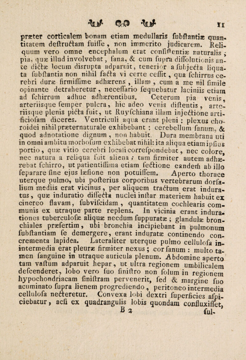 tyjf* Xt praeter corticalem bon-am etiam medullaris fubftantiae quan¬ titatem deftruftam fuiife , non immerito judicarem. Reli¬ quum vero omne encephalum erat confidentia naturalis ; pia, quae illud involvebat, lana, & cum fupra diffolutionis an¬ te di6tse locum disrupta adparuit, tenerior alubjedta liqua¬ ta fubftantia non nihil fafta vi certe ceffit, qua fchirrus ce¬ rebri durae firmiffime adherens , illam , cum a me nil fi mile opinante detraheretur , neceffario fequebatur laciniis etiam ad fchirrum adhuc adhaerentibus. Ceterum pia venis arteriisque femper puicra, hic adeo venis didentis, arte- riisqne plenis piita fuit, ut R.uyfchiana illam injectione arti- ficiolam diceres. Ventriculi aqua erant pleni: plexus cho¬ roidei nihil preternaturale exhibebant ♦ cerebellum fanum., & quod adnotatione dignum, non habuit. Dura membrana uti in omni ambitu morbolum exhibebat nihil: ita aliqua etiam ipfius portio , quas vitio cerebri localicorrefpondebat, nec colore nec natura a reliqua fuit aliena ,* tam firmiter autem adhae¬ rebat fchirro, ut patientidima etiam feftione eandem ab illo feparare fine ejus hefione non potuiffemu Aperto thorace uterque pulmo, ubi pofterius corporibus vertebrarum dorfa- lium mediis erat vicinus, per aliquem trattum erat indura¬ tus, quse induratio differta nuclei inllar materiem habuit ex cinereo flavam, fubvifcidam , quantitatem cochlearis com¬ munis ex utraque parte replens. In vicinia erant indura, tiones tuberculofae aliquae necdum fuppuratae; glandulae bron¬ chiales prsefertim, ubi bronchia incipiebant in pulmonum fubftantiam fe demergere, erant induratae continendo con¬ crementa lapidea. Lateraliter uterque pulmo cellulofa in- intermedia erat pleurae firmiter nexus ; cor fanum : multo ta¬ men fanguine in utraque auricula plenum. Abdomine aperto tam vaftum adparuit hepar , ut ultra regionem umbilicalem defcenderet, lobo vero fuo fmiflro non folum in regionem hypochondriacam finiftram pervenerit, led & margine fuo acuminato fupra lienem progrediendo, peritoneo intermedia cellulofa nefteretur. Convexa lobi dextri fuperficies afpi- ciebatur, acli ex quadrangulis lobis quondam confluxiffet fi » fui- *