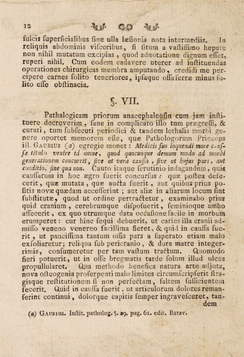 fulcis (uperficialibus fine ulla lsefioms nota intermediis* In reliquis abdominis vifceribus, fi litum a vadiffirao hepate non nihil mutatum excipias , quod adnotatione dignum edet, reperi nihil* Cum eodem cadavere uterer ad indituendas operationes chirurgicas membra amputando , credidi me per¬ cipere carnes folito teneriores, ipfaque oifaierrse minus fo- lico ede obftinacia* >VII. Pathalogicam priorum anacephaleofin cum jam infti- tuere decreverim , lane in complicato illo tum praegredi, & curati, tum fubfecuti periodici & tandem lethalis morbi ge¬ nere oportet memorem ede, quas Pathologorum Princeps ili- Oaubius Qa) egregie monet : Medicis fuo loquendi more c«uf- fjt titulo venire id omne, quod quocunque demum modo ad morbi generationem concurritfive ut vera caujfa , fwe ut hujus pars? aut conditio* fine qua non. Cauto itaque fcrutinio indagandum, quis caudarum in hoc aegro fuerit concurlus ,* quae p.oftea defe¬ cerit , quae mutata , quae audta fuerit , aut quibus prius po- fitis novae quaedam accelferint ; aut aliae in aliarum locum iint fubditutze, quod ut ordine pertractetur , examinabo prius quid cranium , cerebrumque difpofuerit, feminioque ambo affecerit, ex quo utrumque data occafione facile in morbum erumperet: cur hinc fequi debuerit, ut caries illa cranii ad- miifo veneno venereo facillima fieret, & quid in cauifa fue¬ rit , ut paucilfima tantum oifis pars a fuperato etiam malo exfoliaretur; reliqua lub pericranio, & dura matre integer¬ rimis, confutueretur per tam vadum tradtum* Quomodo fieri potuerit, ut in ode bregmatis tarde folum illud ulcos propullularet. Qpa methodo benefica natura arte adjuta, nova odeogenia proferpentimalo limites cireumferipferit ftra- gisque reditutionem d non perfeftam, faltem fudicientem fecerit* Quid in cauifa fuerit, ut articulorum dolores reman- ferint continui, dolorque capitis lemper ingravefeeret, tan¬ dem