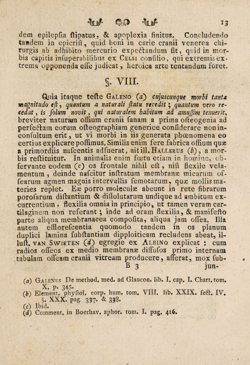 dem epilepfia ftipatus, & apoplexia finitum Concludendo tandem in epicrili, quid boni in carie cranii venerea chi¬ rurgis ab adhibito mercurio expedtandum fit, quid in mor¬ bis capkis infuperabilibns ex Celsi confilio, qui extremis ex¬ trema opponenda effe judicat, heroica arte tentandum foret. §. VIII. Gloia itaque tefte Galeno (a) cujuscunque morbi tanta magnitudo eft, quantum a naturali ftatu recedit; quantum vero re¬ cedat , is folum novit, qui naturalem habitum ad amujjim tenuerit, breviter naturam olfium cranii fanam a prima ofteogenia ad perfedlam eorutn ofteographiam generiee confiderare non in- confultum erit, ut vi morbi in iis generata phcenomena eo certius explicare poffimus. Similis enim fere fabrica odium quas a primordiis nafcentis adfuerat, aitill.HALLERUs (b)? a mor¬ bis refiituitur. In animalis enim foetu edam in homine, ob~ fervante eodem (c) os frontale nihil efi:, nili flexile vela¬ mentum , deinde nafcitur inftratum membratis mi e arum of- learum agmen magnis intervallis femotarum, qus mollis ma¬ teries replet. Es porro moleculs abeunt in rete fibrarum porofarum diftantium & diflolutarum undique ad ambitum ex¬ currentium , flexilia omnia in principio, ut tamen veram car¬ tilaginem non referant; inde ad oram flexilia, & manifefto parte aliqua membranacea compofita, aliqua jam offea. Illa autem effiorefcentia quomodo tandem in os planum duplici lamina fubftantiam dipploiticam recludens abeat, il~ luft. van Swieten (d) egregie ex Albino explicat : cura radios offeos ex medio membranae dilfufos primo internam tabulam olfeam cranii vitream producere, afferat, mox fub- B 3 jun- (a) Galenus De method, med. ad Glaucon. lib. I. cap. I. Chart.tom. X. p 345« (b) EI ement. phyfioL corp. hum. tom. VIII. lib. XXIX. fe6t. IV. . §. XXX. pag. 337. & 338. (c) Ibido (d) Corament. in Boerhav. aphor. tom. I. pag. 416.