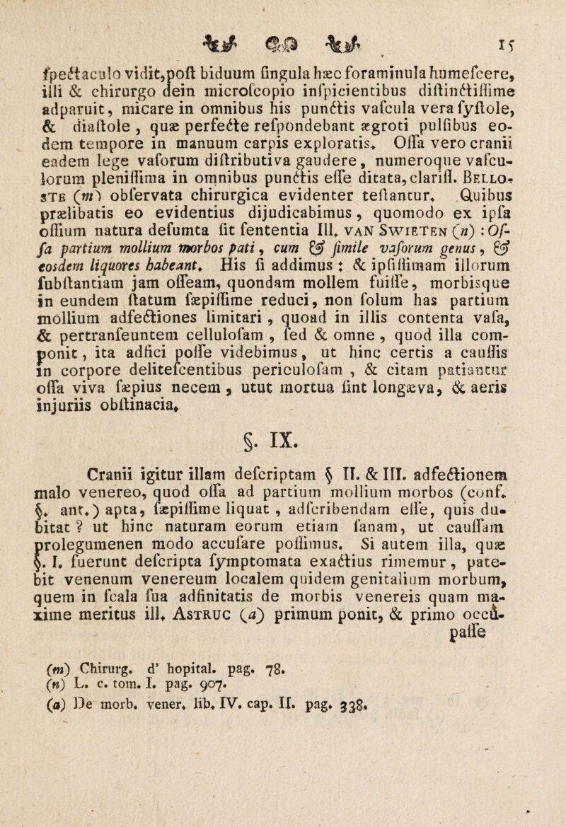 && \if' X S X fpedtaculo vidit,poft biduum Gngula hsec foramimila humefcere, illi & chirurgo dein microfcopio infpicientibus diftindiifiime adparuit, micare in omnibus his punitis vafcula vera fyfiole, & diaftole , quae perfedte refpondebant segroti pulfibus eo¬ dem tempore in manuum carpis exploratis* Offa vero cranii eadem lege vaforum diftributiva gaudere, numeroque vafcu- iorum pleniffima in omnibus punitis effe ditata, clarifl. Bello*? ste (nf) obfervata chirurgica evidenter teflantur* Quibus praelibatis eo evidentius dijudicabimus, quomodo ex ipla offium natura defumta iit fententia III* van Swieten (») :0/- fa partium mollium morbos pati, cum & fimile vaforum genus, £3? eosdem liquores habeant♦ His fi addimus ♦ & ipfillimam illorum fubitantiam jam offeam, quondam mollem fuiffe, morbisque in eundem flatum faepiilime reduci, non folum has partium mollium adfeitiones limitari, quoad in illis contenta vafa, & pertranfeuntem cellulofam , fed & omne , quod illa com¬ ponit , ita adfici poffe videbimus, ut hinc certis a cauilis }n corpore delitefcentibus periculofam , & citam patiantur offa viva faepius necem, utut mortua iint longaeva, & aeris injuriis obftinacia, §• ix. Cranii igitur illam defcriptam § II. & III. adfedlionem malo venereo, quod offa ad partium mollium morbos (conf* §* ant*) apta, faspiflime liquat , adfcribendam elle, quis du¬ bitat ? ut hinc naturam eorum etiam lanam, ut cauffam prolegumenen modo accufare pollimus. Si autem illa, quae §. I. fuerunt defcripta fymptomata exadtius rimemur, pate¬ bit venenum venereum localem quidem genitalium morbum, quem in fcala fua adfinitatis de morbis venereis quam ma¬ xime meritus ili* Astruc (0) primum ponit, & primo occd- palfe (ni) Chirurg. d’ hopital. pag. 78* («) L. c. tom. I. pag. 907.