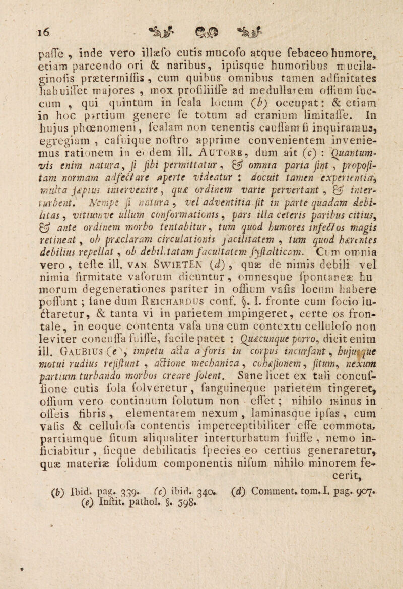 pafTe , inde vero ill&fo cutis mucofo atque febaceo humore, etiam parcendo ori & naribus, iprisque humoribus n ucila- ginofis prsetermiUis , cum quibus omnibus tamen adfinitates habuiflet majores , mox profiliiife ad medullarem oflium fuc- cum , qui quintum in fcala locum Qb) occupat: & etiam in hoc partium genere Te totum ad cranium 'lini ita ile* In hujus phaenomeni, fealam non tenentis ca ullamli inquiramus, egregiam , cafuique noflro apprime convenientem invenie¬ mus rationem in e< dem ili* Autore, dum ait (c) : Quantum¬ vis enim natura, ji Jibi permittatur , & omnia paria jint, propofi- tam normam adfettare aperte videatur j docuit tamen experientiaj multa jfpnis intervenire, qu£ ordinem vane pervertant, & inter- turbent• Nempe ji natura , vel adventitia /it in parte quadam debi¬ litas , vitiumve ullum conformationis, pars illa ceteris paribus citius, & ante ordinem morbo tentabitur, humores wfefios magis retineat, o/> prxclaram circulationis facilitatem , b&rtntes debilius repellat, o/> debiLtatam facultatem fyjtalticam. Ci m omnia vero , tefte ili* van SwietEn (d) , quae de nimis debili vel nimia iirmitate vaforum dicuntur, omnesque fpontarea: hu inorum degenerationes pariter in oflium vsfis locum habere poliunt ; (ane dum Rfjchardus conf. I. fronte cum focio lu¬ ctaretur, & tanta vi in parietem impingeret, certe os fron¬ tale, in eoque contenta vafa una eum contextu cellulcfo non leviter concuffa fuilfe, facile patet : Quacunque porro, dicit enim ili, GauBius impetu abi a a foris in corpus incurfant, huju(jue motui rudius rejiftunt , abiione mechanica, cohifionem, nexum partium turbando morbos creare folent. Sane licet ex tali concuf- lione cutis fola folveretur, languineque parietem tingeret, oflium vero continuum lolutum non efiet; nihilo minus in offeis libris , elementarem nexum , laminasque i pias , cum valis & cellulofa contentis imperce.ptibi.lner efle commota, partiumque litum aliqualiter interturbatum fuilfe , nemo in- ficiabitur , ficque debilitatis fpecies eo certius generaretur, quae materiae folidum componentis nilum nihilo minorem fe¬ cerit, (6) Ibid. pag. 339. Cc) ibid. 340* (d) Comment. tonui. pag. 907. (e) Inilit, pathol. §• 598*