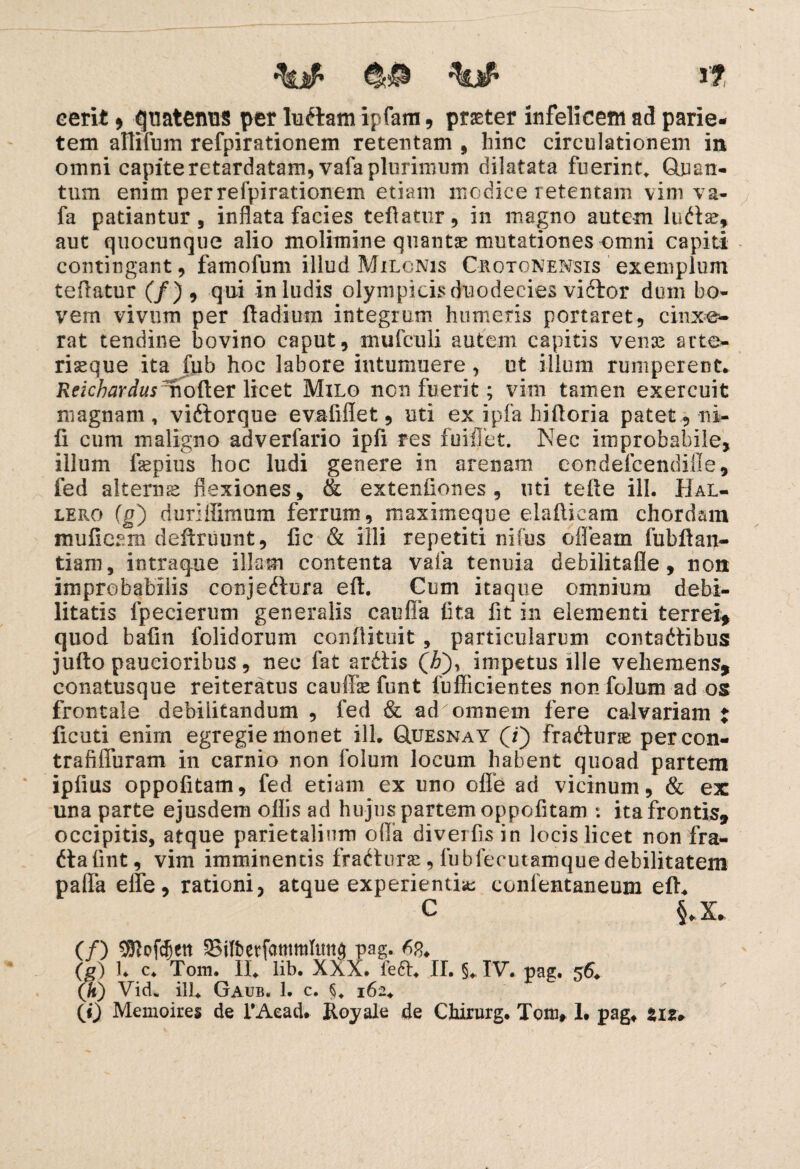 •%# 1? cerit * guatetms per ludiam ipfam , praeter infelicem ad parie¬ tem allifum refpirationem retentam , hinc circulationem in omni capite retardatam, vafa plurimum dilatata fuerint, Quan¬ tum enim per refpirationem etiam modice retentam vim va¬ fa patiantur, inflata facies teftatur, in magno autem ludiae, aut quocunque alio molimine quantae mutationes omni capiti contingant, famofum illud Milonis Crotonensis exemplum teftatur (/), qui in ludis olympicis duodecies vidlor dum bo¬ vem vivum per ftadium integrum humeris portaret, cinxe¬ rat tendine bovino caput, mufcuii autem capitis venae arte- riaeque ita fub hoc labore intumuere, ut illum rumperent. Reichardus mofter licet Milo non fuerit; vim tamen exercuit magnam, vidlorque evafiflet, uti ex ipfa hiftoria patet, ni¬ li cum maligno adverfario ipfi res fuiffet. Nec improbabile, illum fepius hoc ludi genere in arenam eondefcendifle, fed alterns flexiones, & extenfiones , uti tefte ili. Hal- lero (g) duriffimum ferrum, maximeque elafticam chordam mufieam deftruunt, fic & illi repetiti nifus ofieam fubftan- tiam, intraque illam contenta vafa tenuia debilitafle, non improbabilis conjediura eft. Cum itaque omnium debi¬ litatis fpecierum generalis c au fla fita fit in elementi terrei* quod bafin folidorum conftituit , particularum contadlibus jufto paucioribus, nec fat ardlis (i), impetus ille vehemens, conatusque reiteratus cauffie funt fuffieientes nonfolum ad os frontale debilitandum , fed & adomnem fere calvariam t licuti enim egregie monet ili, GLuesnay (i) fradtur® percon- trafiffuram in carnio non folum locum habent quoad partem ipfius oppofitam, fed etiam ex uno olfe ad vicinum, & ex una parte ejusdem offis ad hujus partem oppofitam ; ita frontis, occipitis, atque parietalium olla diverfis in locis licet non fra- dlafint, vim imminentis fradlurac, lubfecut-amquedebilitatem paffa effe, rationi, atque experientia eonlentaneum eft. C §.X. (/) $Mdjen Silbetfammlmta pag. 63. (g) 1. c* Tom. Ili lib. XXX. fedl. II. §. IV. pag, 56* (h) Vid* ili, Gaub. 1. c. §* 162.