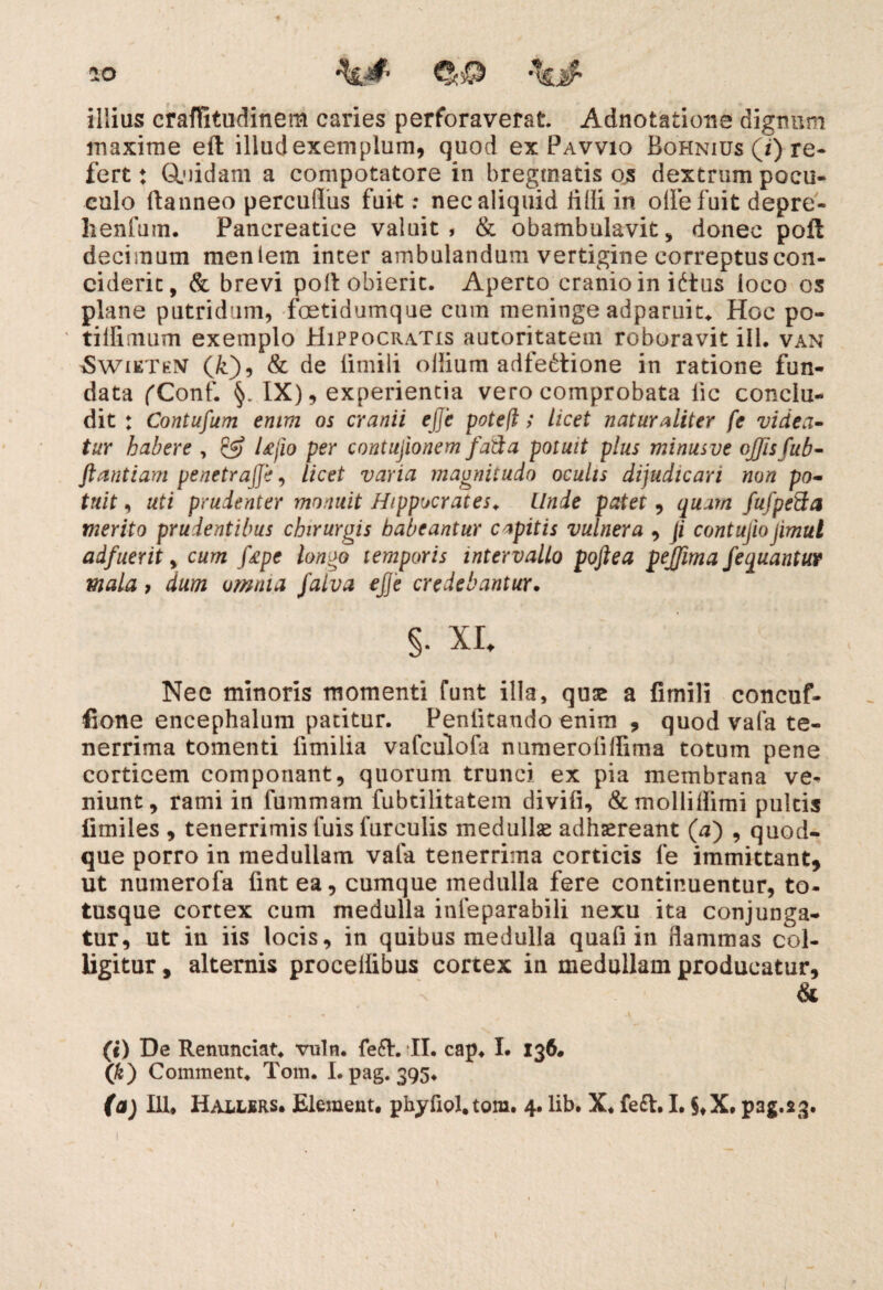 illius craffitudinem caries perforaverat Adnotatione dignum maxime eft illud exemplum, quod ex Pavvio Bohnius (/) re¬ fert : GLuidam a compotatore in bregmatis os dextrum pocu- culo ftanneo percuflus fuit: nec aliquid lilii in olle fuit depre- henfuin. Pancreatice valuit, & obambulavit, donec poft decimum meniem inter ambulandum vertigine correptus con¬ ciderit, & brevi poli obierit. Aperto cranio in iftus loco os plane putridum, foetidumque cum meninge adparuit. Hoc po- ' tilfiaium exemplo Hippocratis autoritatem roboravit ili. van Swikthiv (k), & de limili ollium adfe£tione in ratione fun¬ data fConf. IX), experientia vero comprobata lic conclu¬ dit : Contufum enim os cranii ejje potefl; licet naturaliter fe videa¬ tur habere , & Ufio per contujionem fatlta potuit plus minusve offis fu b- ftantiam penctrajje, licet varia maunitudo oculis dijudicari non po¬ tuit , uti prudenter monuit Hippocrates. Unde patet, quam fufpeSa merito prudentibus chirurgis habeantur capitis vulnera , fi contujiojimul adfuerit, cum fepc longo temporis intervallo poftea pejfima fequantur mala, dum omnia falva ejje credebantur. §. XI. Nec minoris momenti funt illa, qu£ a fimili concuf- fione encephalum patitur. Penfitando enim , quod vafa te¬ nerrima tomenti fimilia vafculofa numerolillima totum pene corticem componant, quorum trunci ex pia membrana ve¬ niunt, rami in fummam fubtilitatem divifi, &mollidimi pultis fimiles , tenerrimis fuis furculis medullas adhaereant (aj , quod¬ que porro in medullam vafa tenerrima corticis fe immittant, ut numerofa fintea, cumque medulla fere continuentur, to- tusque cortex cum medulla inleparabili nexu ita conjunga¬ tur, ut in iis locis, in quibus medulla quafi in dammas col¬ ligitur , alternis proceilibus cortex in medullam producatur, & (i) De Renunciat. vuln. fe6I. II. cap, I. 136. (k) Comment. Tom. I. pag. 395*