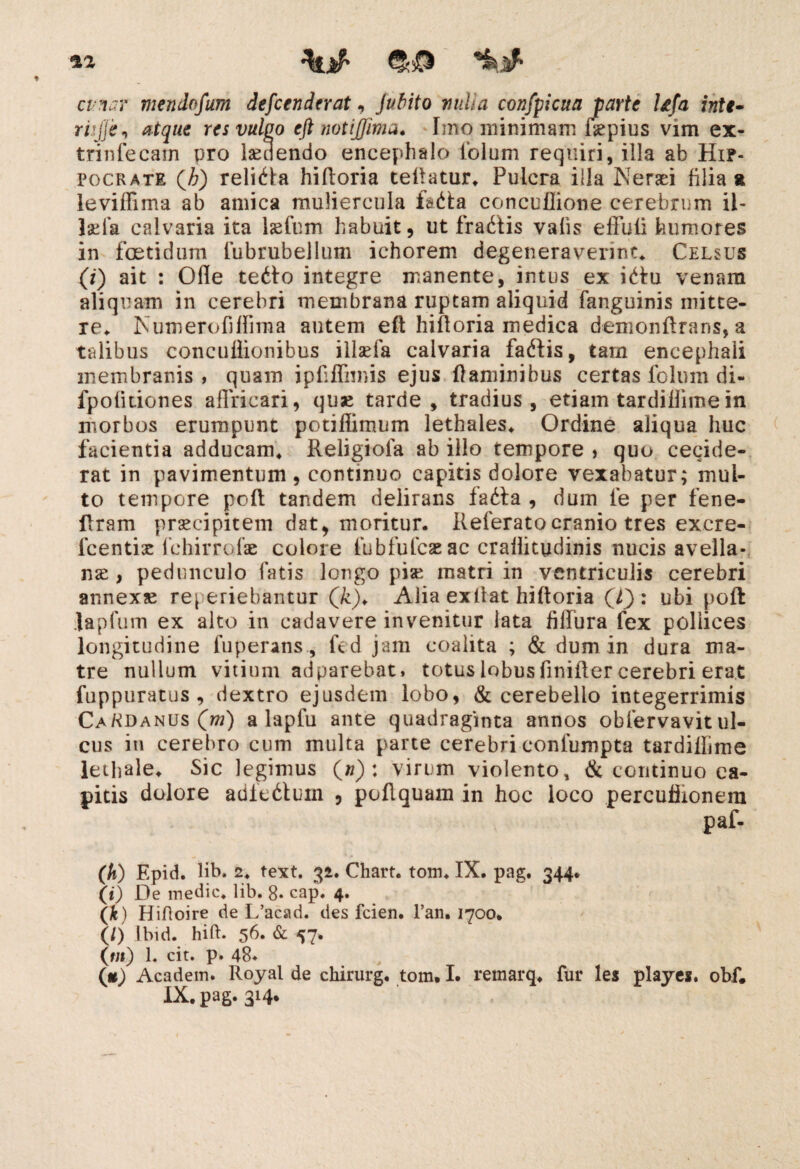 22 cv?iuY mendofum defcendtrat, Juhito vulia confpicua parte Ufa inte• rhjje, atque res vulgo eft notijjim*. Imo minimam ffepius vim ex- trinfecam pro laedendo encephalo iolum requiri, illa ab Hip¬ pocrate Qh) religa hiftoria tellatur, Pulcra illa Ner ad filia a leviffima ab amica muliercula faita concuflione cerebrum il- laffa calvaria ita laffum habuit, ut fradtis vahs effuti humores in foetidum fubrubellum ichorem degeneraverint. Celsus (i) ait : Ofle tet\o integre manente, intus ex i<du venam aliquam in cerebri membrana ruptam aliquid fanguinis mitte¬ re. Numerofitlima autem eft hifloria medica demonftrans, a talibus concuflionibus iilaefa calvaria fatffis, tam encephali membranis, quam ipfiffnnis ejus flaminibus certas fclum di- fpotitiones affricari, quae tarde, tradius , etiam tardillime in morbos erumpunt potifiimum lethales, Ordine aliqua huc facientia adducam, Religiola ab illo tempore , quo cecide¬ rat in pavimentum, continuo capitis dolore vexabatur; mul¬ to tempore pcft tandem delirans fadta , dum fe per fene- ftram praecipitem dat, moritur. Referato cranio tres excre- fcentis (chirrofae colore fubfufcae ac crailitudinis nucis avella- nse , pedunculo fatis longo pise matri in ventriculis cerebri annexae referiebantur Qk). Alia extlat hiftoria (T): ubi poft Japfum ex alto in cadavere invenitur lata fiffura fex pollices longitudine fuperans, fed jam coalita ; & dum in dura ma¬ tre nullum vitium adparebat, totus lobus finifter cerebri erat fuppuratus, dextro ejusdem lobo, & cerebello integerrimis CaKdanus(w) a laplu ante quadraginta annos obfervavit ul¬ cus iti cerebro cum multa parte cerebri conlumpta tardillime lethale. Sic legimus O) : virum violento, & continuo ca¬ pitis dolore adfetffuin , poflquam in hoc loco percufiionem paf- (h) Epid. lib. 2. text. 32. Chart. tom, IX. pag. 344. (0 De medie, lib. 8. cap. 4. (jfe) Hifloire de L’acad. cies fcien. l’an. 1700. (/) Ibid. hift. 56. & 57. («*) 1. cit. p. 48* (*) Academ. Royal de chirurg. tom. I. remarq, fur 1 es playes. obf.