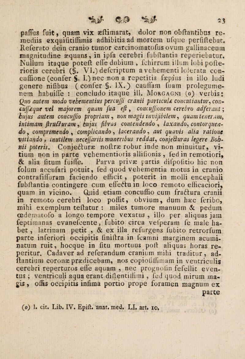 paflus fuit 9 quam vix aeftimarat, dolor non obffantibus re¬ mediis exquititiffimis adhibitis ad mortem ufque perfiftebat. Referato dein cranio tumor carcinomatofus ovum gallinaceum magnitudine aequans* in ipfa cerebri fubftantia reperiebatur. Nullum itaque poteft effe dubium , fehirrum illum lobi pofte- rioris cerebri (§. VI.) defcriptum a vehementi lolerata con- cuflione (confer §, L)nec nona repetitis faepius in illo ludi genere niiibus ( confer §. IX») cauifam fuam prolegume- nem habuilfe : concludo itaque ili. Morgagni (0) verbis t Quo autem modo vehementius percujji cranii parttcuU concutiantur9 con- cuffkque vel majorem quam fua eft, concujfionem cerebro adf 'erant; hujus autem concujjio propriam , non magis invijibitem , quam tener;m> intimam ftrufturam , hujus fibras contendendo , laxando, contorquen¬ do , comprimendo , complicando , lacerando, quavis alia ratione vitiando > inutilem necejjdriis muneribus reddat, conjeduras legere Boh- poteris. Conjedturae noftrce robur inde non minuitur, vi¬ tium non in parte vehementioris allilionis , fed in remotiori, & alia fitum fuilfe. Parva privas partis difpofitio hic non folurn aceufari potuit, fed quod vehementia motus in cranio contrafifturam faciendo efficit , poterit in molli encephali fubftantia contingere cum eiFe<Htu in loco remoto efficaciori, quam in vicino. Qjjid etiam concullio cum fradftura cranii in remoto cerebri loco pollit, obvium, dum hxc feribo, mihi exemplum teftatur : miles tumore manuum & pedum cedemacofo a longo tempore vexatus , illo per aliquas jain feptimanas evanelcente, fubito circa vefperam fe male ha¬ bet , latrinam petit , & ex illa refurgens fubito retrorfum parte inferiori occipitis liniftra in fcamni marginem acumi¬ natum ruit, hocque in litu mortuus poft aliquas horas re- peritur. Cadaver ad referandum cranium mihi traditur, ad¬ itantium coronae praedicebam, nos copioliffimam in ventriculis cerebri reperturos eife aquam , nec prognofm fefellit even¬ tus ; ventriculi aqua erane diftentillimi, fed quod mirum ma¬ gis , offis occipitis infima portio prope foramen magnum ex parte