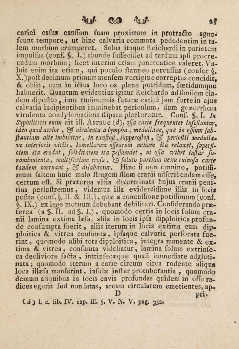 %# 4? cariei cafus cauffam faam proximam in pfofcrafto agne- fcunt tempore, ut hinc calvaria commota pededentim in ta¬ lem morbum erumperet, Solus itaque Reichardi in parietem impulfus (conf. §, I.) abunde fuffeciffet ad tardum ipfi procre¬ andum morbum; licet interitu etiam pancreatice valeret. Va¬ luit enim ita etiam, qui poculo ftanneo percuffbs (confer X.)poft decimum primum mentem vertigine correptus concidit, & obiit, cum in ictus loco os plane putridum, foetidumque habuerit. Gtuantum evidentius igitur Reichardo adfimilem cla¬ dem dipohtOj imo rudimentis futuras cariei jam forte in ejus calvaria incipientibus imminebat periculum * dum gonorrhoea virulenta condylomatibus ftipata pledtereiur. Conf. §. I. In Syphiliticis enim ait ili. Astruo (dff offa carie frequenter infeftantur% ideo quod acrior , gjf virulenta a lympha , medullave, qu£ in ojjium fub- ftantiam alte imbibitur, in exofioji 9fupperoftofi, & perioftii medulU- ve interioris vitiis, lamellarum offarum nexum ita relaxet, fuperfi- c/m rfa erodat, foli ditat em ita peffumdet, &£ oj/d cribri inftar fo~ raminulenta, multifariam crofa 3 foluto partium nexu ruinofa carie tandem corruant , dilabantur♦ Hinc ii non omnino, potiffi- num faltem huic malo ftragem illam cranii adferibendamefFe* certum eft. Si praeterea vitia determinata hujus cranii peni¬ tius perluftremus, videmus illa evideniiffime illis in locis polita (conf.§. II. & III*), quae a concuffionepotiffinium (conf. §. IX.) ex lege motuum debebant debilitari, ConGderando prae¬ terea (a §. Ii. ad §. I.), quomodo certis in locis folum cra¬ nii lamina extima laefa, aliis in locis ipfa dip^loiticaprofun¬ de confumpta fuerit, aliis iterum in locis extima cum dip- ploitica & vitrea confumta, ipfaque calvaria perforata fue¬ rint, quomodo alibi tota dipploitica, integra manente & ex¬ tima & vitrea, confumta videbatur, lamina folum extrinfe- ca decliviore fadta , intrinfeeseque quali immediate adgluti- nata; quomodo iterum a carie circum circa rodente aliqua loca illsefa manferint, infulse inftar protuberantia , quomodo demum aliquibus in locis cavis profundas quidem in olfe ra¬ dices egerit fed non latas, aream circularem emetientes, ap«* D pri«i C d3 1* c. lib. IV cap. 111* $, V* N* V* pag, 352« *