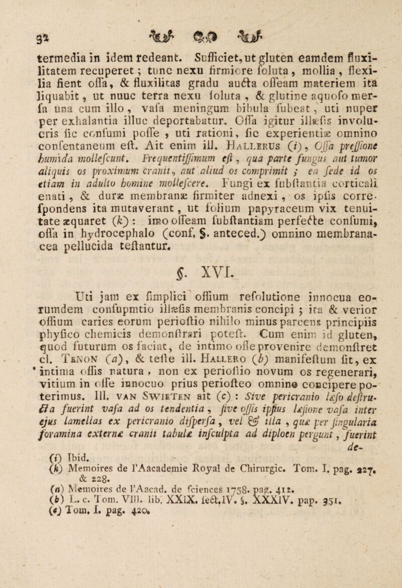 ga termediain idem redeant. Sufficiet, ut gluten eamdem fluxi- litatem recuperet; tunc nexu firmiore foluta , mollia , flexi¬ lia fient offa, & fluxilitas gradu au6ta offeam materiem ita liquabit, ut nuuc terra nexu foluta , & glutine aquofo mer- fa una cum illo , vafa meningum bibula fubeat, uti nuper per exhalantia illuc deportabatur. Gffa igitur ilbefis involu¬ cris fic conlumi poffe , uti rationi, fic experientiae omnino confentaneum eft. Ait enim ili. Hallerus (i), Cjjd prejjionc kum\da mollefeunt♦ Frequentiffimum eft , qua parte fungus aut tumor aliquis os proximum cranii, aut aliud os comprimit y ea fede id os etiam in adulto homine mollefcere♦ Fungi ex fu blianti a corticali enati , & durae membranae firmiter adnexi , os ipfis corre* fpondens ita mutaverant, ut folium papyraceum vix tenui¬ tate aequaret (kj: imo offeam fubftantiam perferte confumi, offa in hydrocephalo (conf, §. anteced.} omnino membrana¬ cea pellucida teflantur. §. XVI. Uti jam ex fimplici offium refolutione innocua eo- rumdem confupmtio ili^fis membranis concipi -y ira & verior offium caries eorum perieffio nihilo minus parcens principiis phyfico chemicis demonflrsri poteft. Cum enim id gluten, quod futurum os faciat, de intimo ofle provenire demonflret ch Tenon (a)> & teffe ili. FIallero (b) manifeflum fit, ex • intima offis natura , non ex perioflio novum os regenerari, vitium in <die innocuo prius periofteo omnino concipere po¬ terimus. 111. van SwieTen ait (c) : Sive pericranio Ufo deftru* Ha fuerint vafa ad os tendentia , five ojjis ipftus Ujione vafa inter ejus lamellas ex pericranio difperfa , vel & illa , qu£ per fingularia foramina extern£ cranii tabuU infculpta ad diploen pagunt, fuerint de- (0 Tbid. (h) Memoires de l’Aacademie Royal de Cliirurgic. Tom. I. pag. 327* & 228. (n) Memoires de 1’Aacad. de fciences 1758* pag. 412. O) L.c. Tom. V1D. lib; XXIX. fc6UV. §♦ XXXlV. pap. 951.