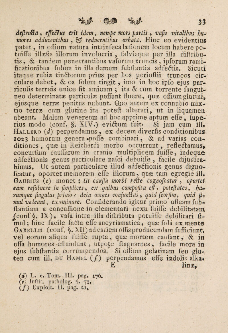 deftrufta, effeffus erit idem, nempe mors partis, vafis vitalibus ha* fflom adducentibus , ^ reducentibus orbata. Hinc eo evidentius patet, in oiiium natura intrinfecabefionem locum habere po¬ tui fle iltefis iliorum involucris , falvisque per illa diftribu- tis, & tandem penetrantibus vaforum truncis , ipforum rami- ficationibus folum in illa demum fubftantia adfedtis. Sicuti itaque rubia tindtorum prius per hos perioftii truncos cir¬ culare debet, & os foloni tingit , imo in hoc ipfo ejus par- riculis terreis unice fit amicum ; ita & cum torrente fangui- neo determinatas particulas poliunt fluere, quae ofliumglutini, ejusque terrae penitus nebunt. Quo autem ex connubio mix¬ tio terrae cum glutine ita potsft alterari, ut in liquamen abeant. Malum venereum ad hoc apprime aptum effe , fu pe¬ ri us modo (conf. §. XIV.) evidlum fuit» Si jam cum ili. Hallero (i) perpendamus , ex decem diverlis conditionibus 1023 humorum genera «poffe combinari, & ad varias con¬ ditiones , quae in Reichardi morbo occurrunt, refleftamus* concurfum cauffarum in cranio multiplicem fuiffe, indeque adfedlionis genus particulare nafei debuiffe , facile dijudica¬ bimus* Ut autem particulare illud adfedtionis genus digno- fcatur, oportet memorem elfe illorum, quae tam egregie ili. Gaubius (e) monet : Ut caujja morbi re3e cognofcatur , oportet eam refolvere in fimplices, ex quibus compofita eft, poteftates, ha¬ rum que jingulas primo; dein omnes conjunaas, quidfeorfm, quid fi* mul valeant> examinare. Confiderando igitur primo oileam fu b- ftantiarn a concuflione in elementari nexu fuilfe debilitatam j^conf IX), vafa intra ilia diftributa potuiffe debilitari fi- mul; hinc facile fadta elfe aneyrismatica, quae fola ex mente Garellii (confi §♦ XII) ad cariem offis producendam fufficiunt, vel eorum aliqua fuiffe rupta, quae mortem caufant, & in offa humores effundunt, utpote ftagnantes, facile mora in ejus fubftantia corrumpendos/ Si oiiium gelatinam feu glu-> ten cum ili* uu Hamel (/) perpendamus elfe indolis allow E linae* (d) U. c. Totn. IIL pag. 176* (e) Inftir. patholog. §. 71, (/) JBxploit. II. pag. 21.