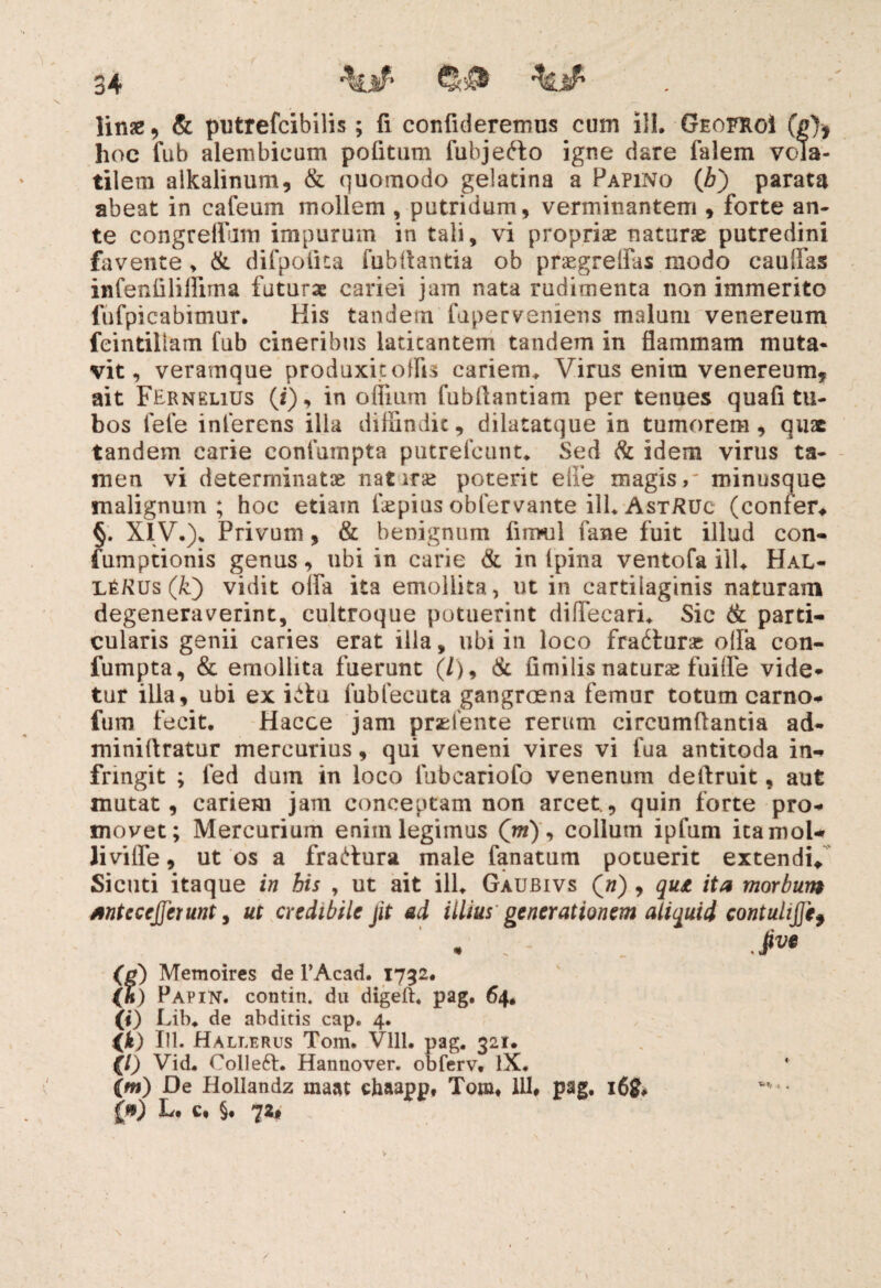 hoc fub alembicum pofitum fubjefto igne dare falem vcda- tilem alkalinum, & quomodo gelatina a Papino (bj parata abeat in cafeum mollem , putridum, verminantem , forte an¬ te congreflum impurum in tali, vi propria naturae putredini favente, & difpofita fubflantia ob praegreifus modo caufias infenfiliffima futurae cariei jam nata rudimenta non immerito fufpicabimur. His tandem faperveniens malum venereum feintiliam fub cineribus laticantem tandem in flammam muta¬ vit , veramque produxit offis cariem, Virus enira venereum, ait FER n elius (z), in offium fubflantiam per tenues qua fi tu¬ bos fefe inferens illa diffindit, dilatatque in tumorem, quae tandem carie eonfumpta putrefeunt, Sed & idem virus ta¬ men vi determinatas nat iras poterit effe magis,' minusque malignum; hoc etiam fiepius obfervante ili, AstRuc (confer* §. XIV.), Privum, & benignum finrul fane fuit illud con- fumptionis genus, ubi in carie & in (pina ventofa ilU Hal- LtKus (k) vidit offa ita emollita, ut in cartilaginis naturam degeneraverint, cultroque potuerint diffecari. Sic & parti¬ cularis genii caries erat illa, ubi in loco fradturas olla con- fumpta, & emollita fuerunt (/), & fimilis naturae fuifle vide¬ tur illa, ubi ex ktu fubfecuta gangroena femur totum carno- fum fecit, Hacce jam praslente rerum circumflantia ad- miniflratur mercurius, qui veneni vires vi fua antitoda in¬ fringit ; fed dum in loco lubeariofo venenum deflruit, aut mutat, cariem jam conceptam non arcet., quin forte pro¬ movet; Mercurium enim legimus Qm), collum ipfum itamol* Jivilfe, ut os a fra^ura male fanatum potuerit extendi/ Sicuti itaque in his , ut ait ili, Gaubivs (») , qui ita morbum anteceperunt, ut credibile jit ad illius generationem aliquid contulijjif « * ■ Jw (0) Memoires de 1’Acad. 1752. (h) Papin. contin. du digeft, pag. 64, (!) I .ih. de abditis cap. 4. <*) 111. Hallerus Tom. Vlll. pag. 321. (/) Vid. Collefl:. Hannover. obferv, IX. (fw) De Hollandz maat chaapp, Tom, 111, pag, 16& {») L. c, §, 72, « -4 „