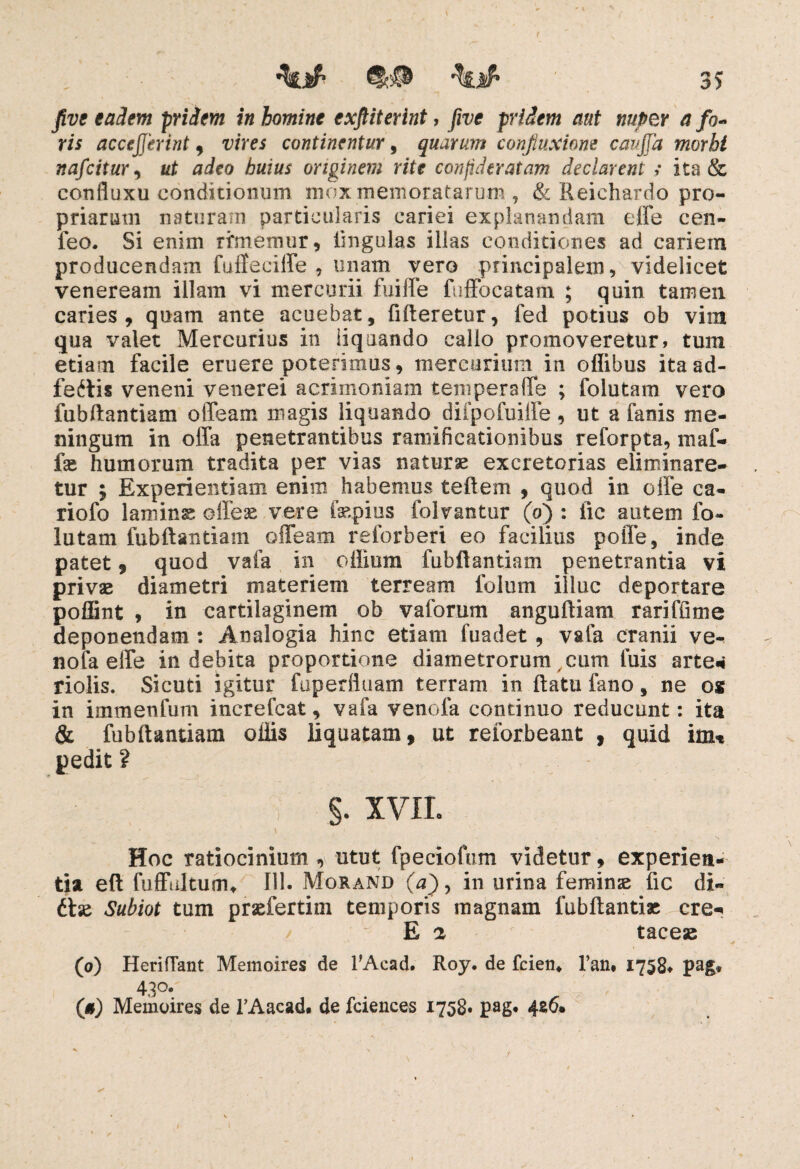 eadem pridem in homine exftiterint, five pridem aut nuper a fo¬ ris acccjjerint, me* continentur, quarum confiuxiom caujfa morbi nafcitur, at aieo originem rite conpdtratam declarent ; ita & confluxu conditionum mox memoratarum, & Reichardo pro¬ priarum naturam particularis cariei explanandam effe cen- feo. Si enim rimemur, lingulas illas conditiones ad cariem producendam fuffeciffe , unam vero principalem, videlicet veneream illam vi mercurii fuiffe fuffocatam ; quin tamen caries, quam ante acuebat, fifteretur, fed potius ob vim qua valet Mercurius in liquando callo promoveretur, tum etiam facile eruere poterimus, mercurium in offibus itaad- feftis veneni venerei acrimoniam tempera (Te ; folutam vero fubftantiam offeam magis liquando diipofuiffe, ut a fanis me¬ ningum in offa penetrantibus ramifieationibus reforpta, maf- fse humorum tradita per vias naturae excretorias eliminare¬ tur ; Experientiam enim habemus teftem , quod in offe ca- riofo lamins offeae vere fsepius folvantur (o) : iic autem fo¬ lutam fubftantiam offeam relorberi eo facilius poffe, inde patet , quod vafa in cilium fubftantiam penetrantia vi privse diametri materiem terream folum illuc deportare poffint , in cartilaginem ob vaforum anguftiam rariffime deponendam : Analogia hinc etiam fuadet, vafa cranii ve- nofa effe indebita proportione diametrorum cum tuis arte* riolis. Sicuti igitur fuperfluam terram in ftatu fano, ne os in immenfum increfcat, vafa venofa continuo reducunt: ita & fubftantiam oiiis liquatam, ut reiorbeant , quid im* pedit ? §. XVII. \ Hoc ratiocinium , utut fpeciofum videtur, experien¬ tia eft fuffiiltuffu 111. Morand (,ain urina feminze fic di¬ ti se Subiot tum prsefertim temporis magnam fubftantias cre^ E a taceas (o) HerifTant Memoires de TAead. Roy. de fcien. l’an* 1758. pag* 430. (#) Memoires de 1’Aacad. de fciences 1758« pag. 426.