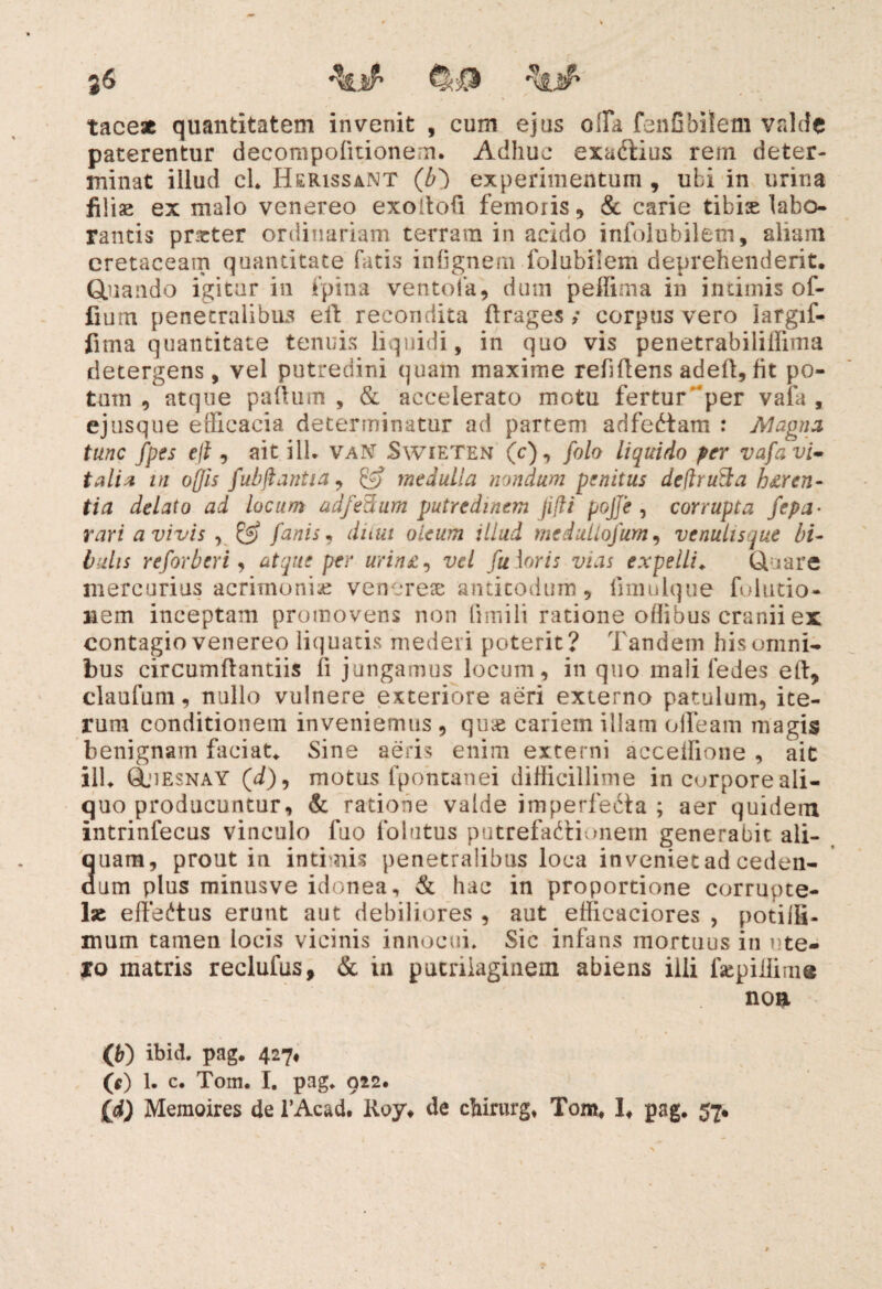 tace* quantitatem invenit , cum ejus offa fenObilem valde paterentur decompofitionem. Adhuc exaCbius rem deter¬ minat illud cL Herissant (b) experimentum , ubi in urina filiae ex malo venereo exoitoii femoris , & carie tibis labo¬ rantis prister ordinariam terram in acido infolubiletn, aliam cretaceam quantitate fatis inlignem folubilem deprehenderit. Quando igitur in fpina ventofa, dum peffima in intimis of- Cum penetralibus eft recondita ftrages; corpus vero largif- fima quantitate tenuis liquidi, in quo vis penetrabiiiffima detergens, vel putredini quam maxime refi flens adeft, fit po¬ tum , atque paftum , & accelerato motu fertur per vala , ejusque efficacia determinatur ad partem adfeCtam : Magna tunc fpes eji , ait ilh vaN Swieten (c), folo liquido per vafa vi¬ tali* in oflis fubflantia, & medulla nondum penitus deftruS;a hdrcn- tia delato ad locum adfeftum putredinem jifti pojje , corrupta fepa- rari a vivis y & fanis, dum oleum illud meduliofum, venulisque bi¬ bulis reforberi, atque per urin£, vel fu foris vias expelli♦ Quare mercurius acrimonia venerese anticodum, fimulque folutio- iiem inceptam promovens non fimili ratione offibus cranii ex contagio venereo liquatis mederi poterit? Tandem his omni¬ bus circumflantiis li jungamus locum, in quo mali fedes eft, claufum, nullo vulnere exteriore aeri externo patulum, ite¬ rum conditionem inveniemus , quae cariem illam offeam magis benignam faciat,. Sine aeris enim externi acceifione , ait ilU Qjiesnay (i), motus fpontanei difficillime in corpore ali¬ quo producuntur, & ratione valde imperfecta ; aer quidem intrinfecus vinculo fuo folutus putrefactionem generabit ali- auam, prout in intimis penetralibus loca inveniet ad ceden- imi plus minusve idonea, & hac in proportione corrupte¬ lae effeCtus erunt aut debiliores , aut effieaciores , poti ili- mum tamen locis vicinis innocui. Sic infans mortuus in nte- to matris reclufus, & in pueriiaginem abiens illi fsepiffim® noa Qj) ibid. pag. 427, (*) 1. c. Tom. I. pag, 012. {d) Memoires de 1’Acad. Roy* de chirurge Tom* 1* pag. 57*