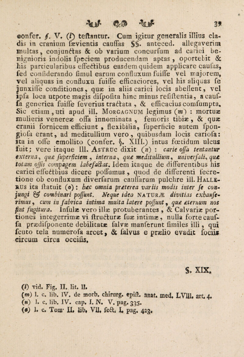 '' ' ' ' I confer. /. V. (/) teftantur. Cum igitur generalis illius cla- dis in cranium fsevientis cauffas §§. anteced. allegaverim inultas , conjunctas & ob varium concurfum ad cariei be¬ nignioris indolis fpeciem producendam aptas , oportebit & his particularibus effeCtibus easdem quidem applicare caulas, fed confiderando limul earum cohfluxuni fuiffe vel majorem, vel aliquas in confluxu fuiffe effieaciores, vel his aliquas fe junxiile conditiones, quae in aliis cariei locis abellent, vel ipfa loca utpote magis difpofita hinc minus relidentia, acauf- fa generica fuiffe feverius traCtata , & efficacius comfumpta. Sic etiam., uti apud ilh Morgagnum legimus (m) : mortuae mulieris venerese offa innominata , femoris tibiae, & quas cranii fornicem efficiunt , flexibilia, fuperticie autem fpon* giofa erant, ad meditullium vero, quibusdam locis cariofa: ita in offe emollito ^confer* §. XIII.) intus foetidum ulcus fuit ; vere itaque 111. Astruc dixit (n) : carie offa tentantur externa, qu& fuperficicm , interna, qu£ meditullium, univerfalu qu& totam offis compagem labefattav. Idem itaque de differentibus his cariei effeCtbius dicere potiamus , quod de differenti l'ecre¬ tione ob confluxum diverfarum cauifarum pulchre ill. Halle- RUs ita ilatuit (o) ♦ h&c omnia prdterea variis modis inter fe con¬ jungi & combinari poffunt. Neque ideo NaturJE divitias exhaufe¬ rimus , cum in fabrica intima multa latere poffunt, qud dternum nos fint fugitura. Infulae vero ilis protuberantes , & Calvariae por¬ tiones integerrimae vi ftruefurae fuae intimae, nulla forte cauf- fa praedifponente debilitatae faivse manferunt fimiles illi, qui fcuto tela numerofa arcet, & falvus e praelio evadit fociis circum circa occifis. §♦ XIX, j 0) vid. Fig. II. Iit. 1!. (m) 1. c. lib. IV. de worb. chirurg. epift. anat. med. LV1J1. art. 4, (n) 1. c. lib. IV. cap, I. N. V. pag. 335. («) 1. c. Tonr II, lib, VU, feft. I, pag. 423, \