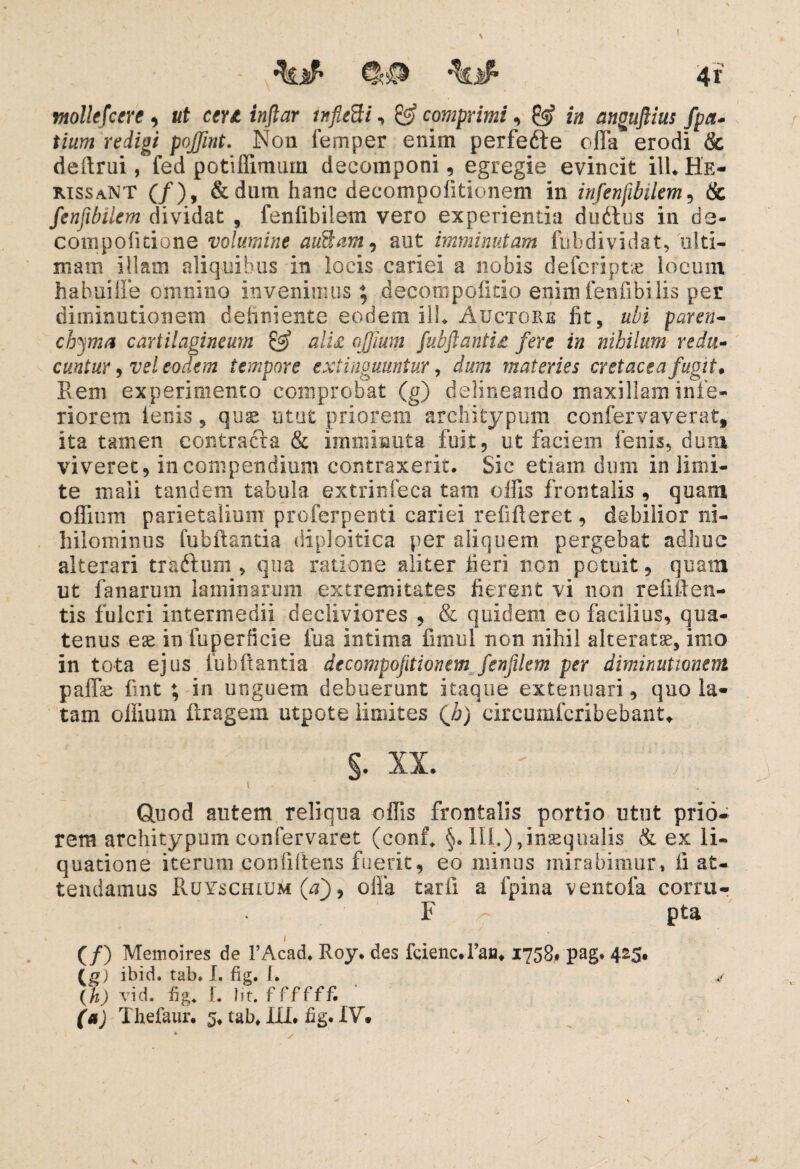 ntollefcere , «f w* iwjfor , & comprimi, in anoujUus fpa- t/tttfi reizg/ poffint. Non femper enim perfedie offa erodi & deftrui, fed potiffimiun deeomponi, egregie evincit ilLHE- rissaNT (/), &dum hanc decompofitionem in infenfibilem, & fenfibilem dividat , fenfibilem vero experientia dudius in de- compoficione volumine auBam, aut imminutam fubdividat, ulti¬ mam illam aliquibus in locis cariei a nobis defcriptae locum hahuiffe omnino invenimus; decompofitlo enim fen fi bilis per diminutionem definiente eodem ilL Auctore fit, ubi paren¬ chyma cartilagineum & alU ojjium /'ubftantU fere in nihilum redu¬ cuntur , vel eodem tempore extinouuntur, dum materies cretacea fugit* Rem experimento comprobat (g) delineando maxillam infe¬ riorem lenis , quae utut priorem architypum confervaverat, ita tamen contracta & imminuta fuit, ut faciem fenis, dura viveret, in compendium contraxerit. Sic etiam dum in limi¬ te mali tandem tabula extrinfeca tam olfis frontalis , quam offium parietalium proferpenti cariei refifieret, debilior ni¬ hilominus fubflantia diploidea per aliquem pergebat adhuc alterari tra&um , qua ratione aliter fieri non potuit, quam ut fanarum laminarum extremitates fierent vi non refigen¬ tis fulcri intermedii decliviores , & quidem eo facilius, qua¬ tenus ex in fuperficie fua intima finnil non nihil alterate, imo in tota ejus lubflantia decompofitionem fenfilem per diminutionem paffac fint ; in unguem debuerunt itaque extenuari, quo la¬ tam olfium Xtragem utpote limites (h) circumfcribebant. §. xx. — ) \ Quod autem reliqua offis frontalis portio utut prio¬ rem architypum confervaret (eonf* §. III.),inaequalis & ex li¬ quatione iterum confiftens fuerit, eo minus mirabimur* ii at¬ tendamus Ruyschium (a'), olla tarli a fpina ventofa corru- F pta i (/) Memoires de 1’Acad. Roy. des feiene# 1’an. 1758, pag. 425, (£) ibid. tab. I. fig. I. v (h) vid. fig* I. Iit. ffffff. (a) Thefaur. 5* tab* XXL fig. XV. * *■ *. *,