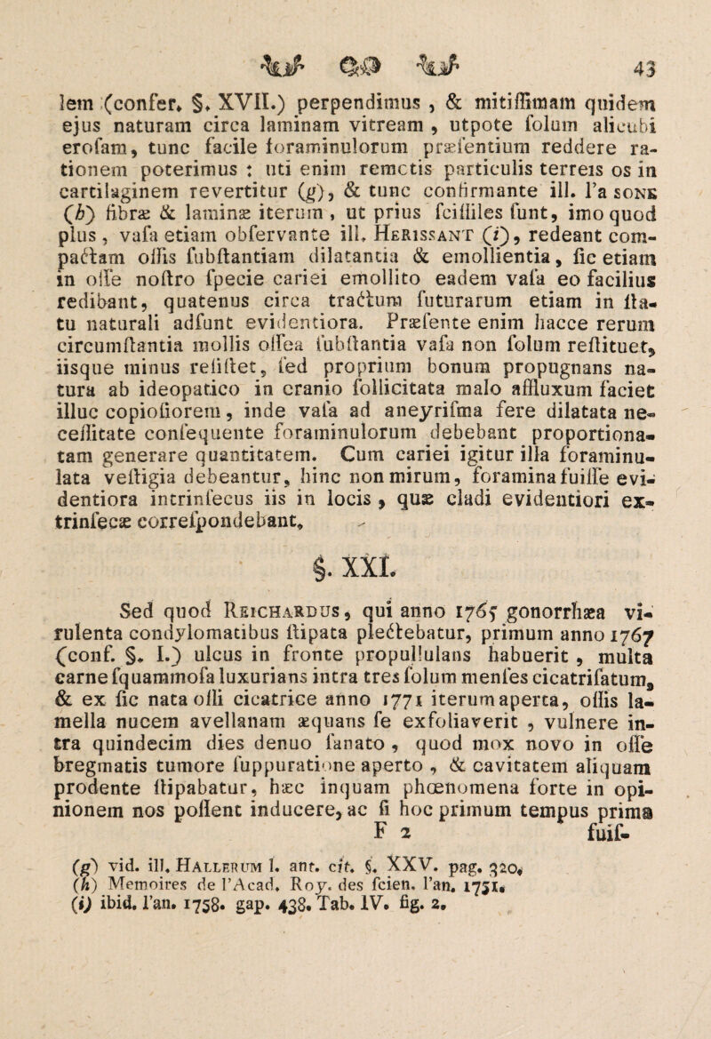 lern (confer* §♦ XVII.) perpendimus , & mitiffimam quidem ejus naturam circa laminam vitream , ut pote folum alicubi erofam, tunc facile foraminelorum praeientium reddere ra¬ tionem poterimus : uti enim remotis particulis terreis os in cartilaginem revertitur (g), & tunc confirmante ili. l’a sons (A) fibrae & lamins iterinn , ut prius fcifliles funt, imo quod plus , vafa etiam obfervante ili. Herissant (i), redeant com¬ pactam ollis fubftantiam dilatanda & emollientia, lic etiam in olle noftro fpecie cariei emollito eadem vafa eo facilius redibant, quatenus circa trabium futurarum etiam in fla¬ tu naturali adfunt evidentiora. Praebente enim liacce rerum circumflantia mollis olfea iubilantia vafa non folum reflituet, iisque minus relHfet 5 fed proprium bonum propugnans na» tura ab ideopatico in cranio follicitata malo affluxum faciet illuc copiofioreru, inde vafa ad aneyrifma fere dilatata ne» ceffitate confequente foraininulorum debebant proportiona- tam generare quantitatem. Cum cariei igitur illa foraminu- lata veitigia debeantur, hinc non mirum, foraminafuilfe evi¬ dentiora intrinfecus iis in locis , quse cladi evidentiori ex- trinfecas correfpondebant* §. XXI. Sed quod Reicharbus , qui anno 176f gonorrhaea vi¬ rulenta condylomatibus ilipata plectebatur, primum anno 1767 (conf. §* I.} ulcus in fronte propulluians habuerit , multa carne fq uammofa luxurians intra tres folum menfes cicatrifatum9 & ex fic nata olli cicatrice anno 1771 iterumaperca, offis la¬ mella nucem avellanam sequaris fe exfoliaverit , vulnere in¬ tra quindecim dies denuo fanato , quod mox novo in offe bregmatis tumore luppuratione aperto , & cavitatem aliquam prodente llipabatur, haec inquam phoenomena forte in opi¬ nionem nos pollent inducere, ac fi hoc primum tempus primi F 2 fuif- (gd vid. ili. Hallerum 1. ant. cit §. XXV. pag. gao* (h) Memoires de PAcad. Rojc des fcien, Pan. 1751* (i) ibid. Pan. 1758« gap. 438. Tab. IV. fig. 2.