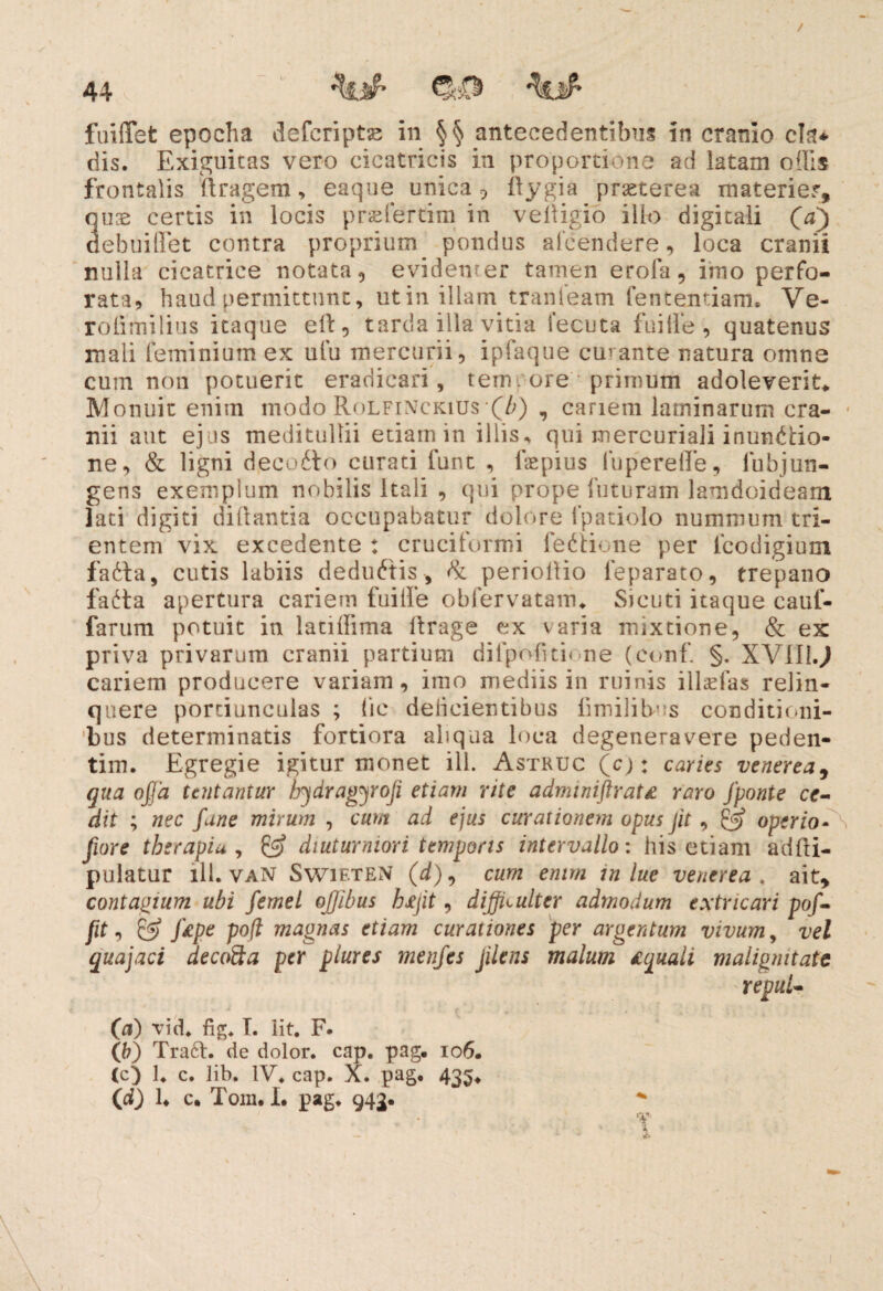 / 44 fuilTet epocha defcriptse in §§ antecedentibus in cranio cla* dis. Exiguitas vero cicatricis in proportione ad latam offis frontalis ftragem, eaque unica? flygia praeterea materier, 3ux certis in locis prselertim in velligio illo digitali (a) ebuiffet contra proprium pondus aleendere, loca cranii nulla cicatrice notata, evidenter tamen erofa, imo perfo¬ rata, haud permittunt, utin illam tranieam fententiam. Ve- rolimilius itaque eft, tarda illa vitia 1'ecuta fuille , quatenus mali feminium ex ufu mercurii, ipfaque cubante natura omne cum non potuerit eradicari, temrore primum adoleverit,. Monuit enim modo Rolfinckius(Z>) , cariem laminarum cra¬ nii aut ejus meditullii etiam in illis* qui mercuriali inunctio¬ ne, & ligni decodto curati funt , faepius luperefle, fubjun- gens exemplum nobilis Itali , qui prope futuram lamdoideam lati digiti diftantia occupabatur dolore fpatiolo nummum tri¬ entem vix excedente : cruciformi fediione per fcodigium fadta, cutis labiis deduftis, & periollio feparato, trepano fa^ta apertura cariem fuilfe obfervatam. Sicuti itaque caui- farum potuit in latiilima ftrage ex varia mixtione, & ex priva privarum cranii partium difpofitione (conf. §. XVII! J cariem producere variani, imo mediis in ruinis illaefas relin¬ quere portiunculas ; (ie delicientibus limililv s conditioni¬ bus determinatis fortiora aliqua loca degeneravere peden- tim. Egregie igitur monet ili. Astruc (c): caries venerea, qua ojja tcntantur hydragyroji etiam rite adminiftratt raro fponte ce¬ dit ; nec fune mirum , cum ad ejus curationem opus jit , £3* operio- \ fwre therapia , & diuturniori temporis intervallo: his etiam adfti- pulatur ili. vaN SwieteN (d), cum enim in lue venerea . ait, contagium ubi femel offibus hffit, difficulter admodum extricari pof- fit, & f£pe poft magnas etiam curationes per argentum vivum, vel quajaci decofta per plures menjes Jilens malum Aquali malignitate (a) vid. fig. I. iit. F. (b) Traft. de dolor, cap. pag. 106. (c) 1. c. lib. IV. cap. X. pag. 435.