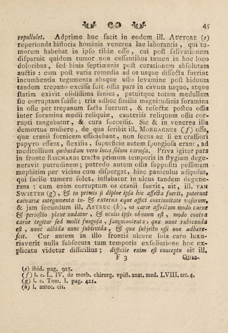 repullukt. Adprime huc facit in eodcra ili* Auctore (e) reperiunda hifroria hominis venerea lue laborantis , qui tu¬ morem habebat in ipfo tibise olle , cui poft falivationem difparuit quidem tumor non ceifantibus tamen in hoc loco doloribus , fed binis feptimanis poit curationem sbfolutam aurtis : cum poft varia remedia ad os usque differta fuerint incumbentia tegumenta absque ullo levamine poli biduum tandem trepano exciffa fuit ollis pars in cavum usque, atque ftatim exivit olidillima fanies , patuitque totam medullam lic corruptam fuilfe ; tria adhuc limilis magnitudinis foramina in olle per trepanum farta fuerunt, & refertas poilea offis inter foramina medii reliquiae, cauteriis reliquum offis cor¬ rupti tangebatur, & cura fucceffit. Sic & in venerea illa demortua muliere , de qua fcribit ili* Morgagnus (/) offa, quas cranii fornicem efficiebant, non lectis ac li ex cralliori papyro effient, flexilia , fuperficie autem fpongiofa erant, ad meditullium quibusdam vero locis polum cartofa* Priva igitur pars in fronte Pveichardi trartu primum temporis in ftygiam dege¬ neravit putredinem ; putredo autem ollis fuppofiti peffimam mephitim per vicina cum difpergat, hinc paniculus adipofus, qui facile tumere folet, inflabatur in ulcus tandesn degene¬ rans : cum enim corruptum os cranii fuerit, ait, ill* vam Swieten (g) , & in primis ji diploe ipfa hic affeSa fuerit, poterunt catvanz integumenta in- & externa atque affici continuitate vaprumy & jam fecundum ili* Astruc (&), os carie affectum modo came & perioftio plane nudatur , & oculis ipfis obvium tft , modo contra carne tegitur fed molli fungofa , fangmnolenta , qu£ nunc rubicunda eft , nunc albida nunc fubltvida, qu£ fubjeSo offi non adh£re- fcit. Car autem in illo frontis ulcere fola caro luxu¬ riaverit nulla fubfecuta tum temporis exfoliatione hoc ex¬ plicatu videtur difficilius ; difficile enim eft conceptu ait ill, F 3 GLues- (/) ibid. pag* 925. (/) 1. c. L* IV* de morb. chirurg, epift. anat* med. LVIII* art. 4, (g) 1« c. Tora* I. pag. 421« antec* cit.