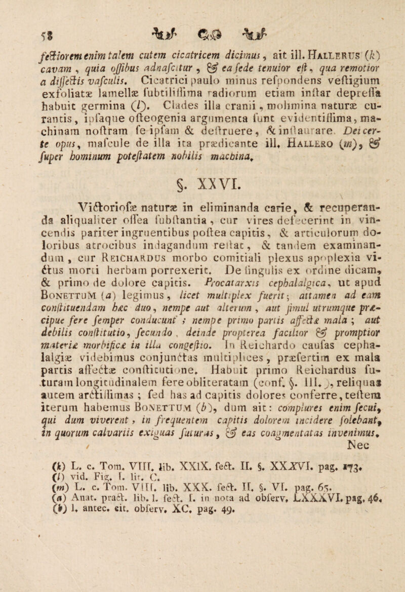 \ib fertiorem enim talem cutem cicatricem dicimus, ait ili. HalLERUS (k) cavam , quia ojfibus adnafotur , & ea fede ternior eft, qua remotior a dijje&is vafeutis. Cicatrici paulo minus refpondens vedigium exfoliatoe lamellas iubtiliilima radiorum etiam indar deprefia habuit germina (T). Clades illa cranii, molimina naturae cu¬ rantis, iplaque odeogenia argumenta funt evidentiflima, ma¬ chinam nodram fe ipfam & dedruere, & intlaurare. Deicer- te opus, mafcule de illa ita praedicante ilU Halle&o (i/j), fuper hominum poteftatem nobilis machina, §. XXVI. \ Viftoriofae naturae in eliminanda carie, & recuperan¬ da aliqualiter oifea fubdantia, cur vires defecerint in vin¬ cendis pariter ingruentibus podea capitis , & articulorum do¬ loribus atrocibus indagandum redae, & tandem examinan¬ dum , cur Reichardus morbo comitiali plexus apoplexia vi- dtus morti herbam porrexerit. De lingulis ex ordine dicam, & primo de dolore capitis. Procatarxts cephalalgica, ut apud BonettuM (a) legimus, licet multiplex fuerit', attamen adeam conftituendam h£c duo, nempe aut alterum , aut jimui utrumque prt- cipue fere femper conducunt i nempe primo partis affettf mala ; aut debilis conditutio, fecundo , deinde propterea facilior & promptior materi* morbijic* in illa congeftio. In Reiehardo caufas cepha¬ lalgiae videbimus conjunctas multiplices, praefertim ex mala partis affectae condienti me. Habuit primo Reichardus fu¬ turam longitudinalem fereobliceratam (conf. §. lil. ,reliquas autem arCtiilimas ; fed has ad capitis dolores conferre, tedem iterum habemus Bonettum (/0? dum ait: complures enim fecuif qui dum viverent, in frequentem capitis dolorem incidere (olebant f in quorum calvariis exiguas futuras, & eas coagmentatas invenimus, / Nec (k) L. c. Tom. VIII, lib. XXlX. fed. II. §. XXXVL pag. 173. (/) vid. Fig. I. lir. C. (m) L. c. Tom. VIIf. lib. XXX. fed. II. §. VI. pag. 6s. (a) Anat. prad. lib. 1. fed. I. in nota ad obferv. LXXXVI. pag, 46« (fr) R antec. «it. obferv. XC, pag. 49.