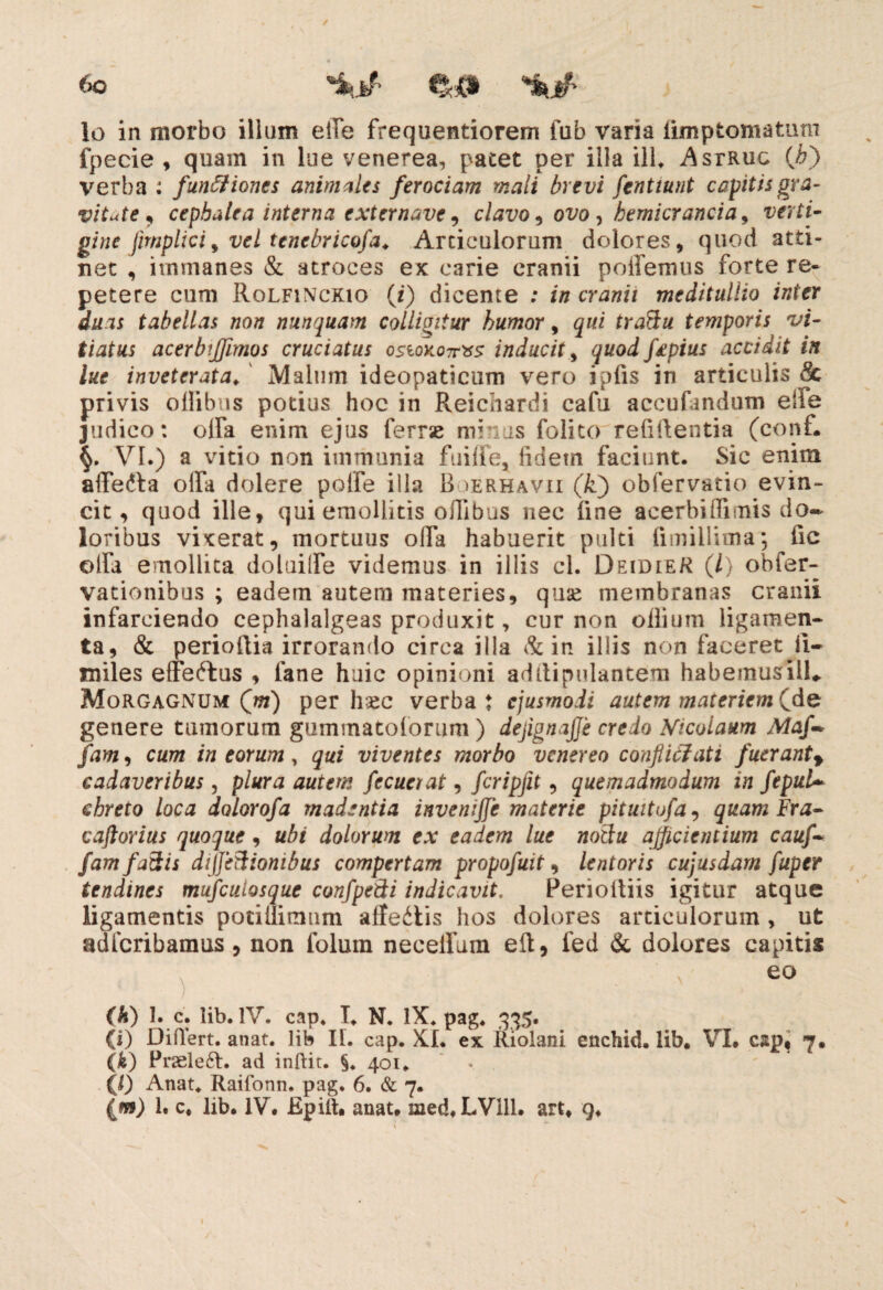 lo in morbo illum effe frequentiorem fub varia iimptomatum fpecie , quam in lue venerea, pacet per illa ili. Astruo (A) verba : funffiones animales ferociam mali brevi fenttunt capitis gra¬ vitate , cepbalea interna externave, clavo, ovo , bemicr anci a, verti- gine jhnplici , vel tcnebricofa. Articulorum dolores, quod atti¬ net , immanes & atroces ex carie cranii pollemus forte re¬ petere cum Rolfinckio (i) dicente : in cranii meditullio inter duas tabellas non nunquam colliaitur humor, qui traftu temporis vi¬ tiatus acerbijfimos cruciatus ostokoTrxs inducit, quod fapius accidit in lue inveterata.' Malum ideopaticum vero iplis in articulis & privis ollibus potius hoc in Reichardi cafu accufandum effe judico: olfa enim ejus ferrse minas folito relidentia (conf. §. VI.) a vitio non immania fuiife, fidem faciunt. Sic enim afferta olfa dolere polfe illa B >erhavii (k) obfervatio evin¬ cit, quod ille, qui emollitis ollibus nec fine acerbi (limis do¬ loribus vixerat, mortuus olla habuerit pulti limillima*, fic olfa emollita doluilfe videmus in illis cl. DeidieR (/} obfer- vationibus ; eadem autem materies, quse membranas cranii infarciendo cephalalgeas produxit, cur non odium ligamen¬ ta, & perioilia irrorando circa illa & in illis non faceret li- miles effertus , fane huic opinioni addipulantem habemusill* Morgagnum Qm) per hsec verba: ejusmodi autem materiem Cde genere tumorum gummatoforum ) dejignajje credo Nicolaum Maf- fam, cum in eorum, qui viventes morbo venereo confliclati fueranty cadaveribus, plura autem fecuerat, fcripfit, quemadmodum in fepuU chreto loca dolorofa madentia invemjje materie pituitufa, quam Fra- caftorius quoque, ubi dolorum ex eadem lue notfu afficientium cauf~ fam factis diJJeBionibus compertam propofuit, lentoris cujusdam fuper tendines mufculosque confpeBi indicavit, Perioltiis igitur atque ligamentis potiilimum affertis hos dolores articulorum , ut adfcribamus , non folum necelfum eft, fed & dolores capitis ) . 60 (k) 1. c. lib. IV. cap. T. N. IX. pag. 335. (i) Differt, anat. lib I[. cap. XI. ex Riolani enchid. lib. VI. cap, 7. (k) Pr2ele6t. ad inftit. §. 401. (l) Anat. Raifonn. pag. 6. & 7. {m) 1. c. lib. IV. Kpiit* anat. med.LVill. art. g.