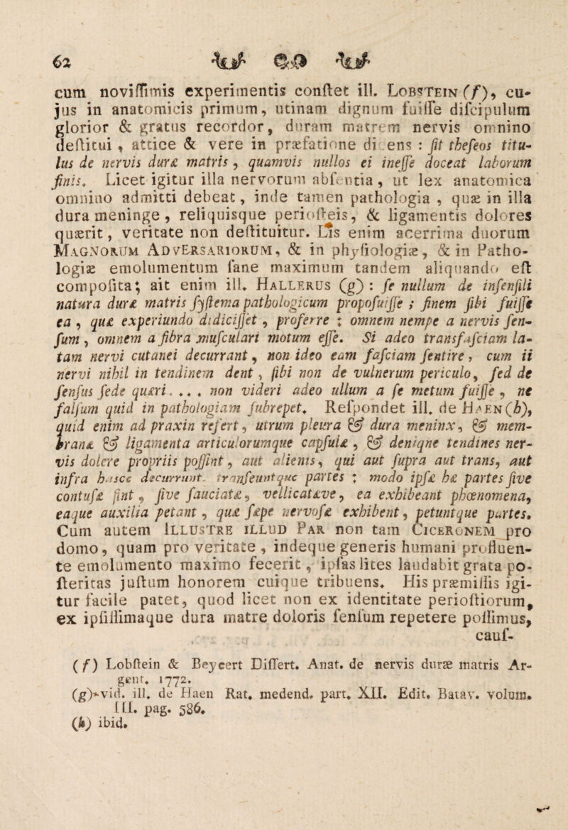 cum noviflimis experimentis conflet ili. Lobstein (f)^ cu¬ jus in anatomicis primum, urinam dignum fuiife difcipulura glorior & gratus recordor, duram matrem nervis omnino deflitui , attice & vere in praefatione di ens : fit thefeos titu¬ lus de nervis duri matris, quamvis nullos ei ineffe doceat laborum finis. Licet igitur illa nervorum abfentia , iit lex anatomica omnino admitti debeat, inde tamen pathologia ,'quae in illa dura meninge , reliquisque perioffeis, & ligamentis dolores quasrit, veritate non deffituitur. Ims enim acerrima duorum Magnorum Adversariorum, & in phyfiologiae, & in Patho- logiae emolumentum iane maximum tandem aliquando efl coni polita} ait enim ilL Hallerus Qg) : fe nullum de infenfili natura duri matris fyfiema pathologicum propofuijfe ; finem fibi fuijje ea , qu£ experiundo didicijjet, proferre ; omnem nempe a nervis fen- fum, omnem a fibra mufculari motum ejje. Si adeo transfafeiam la¬ tam nervi cutanei decurrant, non ideo eam fafeiam fentire , cum ii nervi nihil in tendinem dent, fibi non de vulnerum periculo, fed de fenfus fede quiri. .. , non videri adeo ullum a fe metum fuifie , ne falfum quid in pathologiam fubrepet. Refpondet ill. de hsEN(h), quid enim ad praxin refert, utrum pleura & dura meninx, mem¬ brani & ligamenta articuiorumque capfuii, & denique tendines ner¬ vis dolere propriis pofiint, aut a ienis, qui aut fupra aut trans, aut infra h'scc decurrunt, tranfeuntquc partes ; modo ipfi hi partes fiive contufe [int , jive fauciati, vellicative, ea exhibeant pheenomena, etf.ywf auxilia petant, fe/tf nervofi exhibent, petuntque purtes. Cum autem Illustre illud Par non tam Ciceronem pro domo, quam pro veritate , indeqtie generis humani profluen¬ te emolumento maximo fecerit, ipfas lites laudabit grata po- fteritas juflum honorem cuique tribuens* His praemiiiis igi¬ tur facile patet, quod licet non ex identitate perioff iorum f ex ipfiflimaque dura matre doloris fenium repetere poilimus, cauf- (f) I ,obftein & Beycert Differt. Anat. de nervis durae matris Ar- geno 1772. (g>viri. ill. de Haen Rat. medend. part. XII. Edit. Batav. volunu III. pag. 586* (fi) ibid.