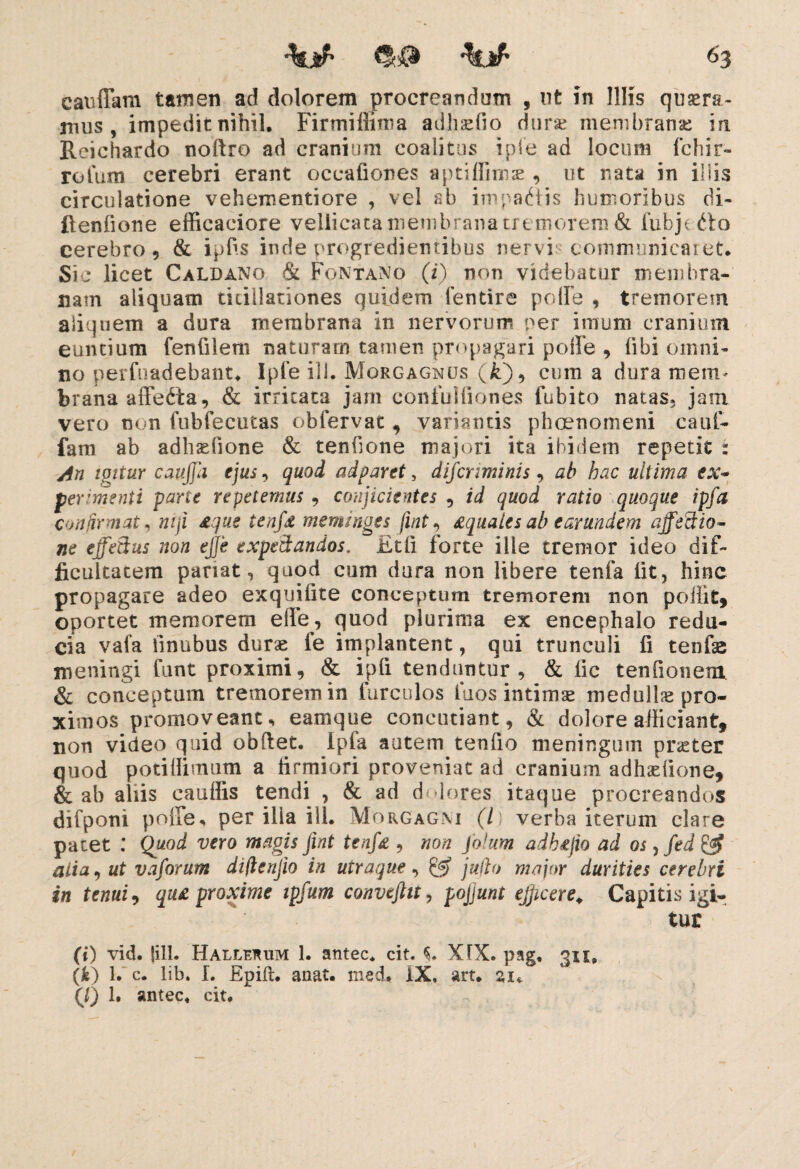 cauffam tamen ad dolorem procreandum , ut in Illis quaera¬ mus , impedit nihil, Firmillima adhaefio durae membranae iri Reichardo noftro ad cranium coalitus iple ad locum fchir- rolum cerebri erant occafiones aptiffimse , ut nata in illis circulatione vehementiore , vel ab impactis humoribus di- flenlione efficaciore vellicata membrana tremorem & fubjefto cerebro 9 & ipfis inde progredientibus nervi communicaret. Sic licet Caldano & Fontano (i) non videbatur membra¬ nam aliquam titillationes quidem fentire polle , tremorem aliquem a dura membrana in nervorum ner imum cranium euntium fenfilem naturam tamen propagari polle , libi omni¬ no perfundebant. Ipfe ili. Morgagnus (i), cum a dura roem* brana afFedta, & irritata jam confulfiones fubito natas, jam vero non fubfecutas obfervat, variantis phoenomeni cauf- fam ab adhaefione & tenfione majori ita ibidem repetit : An igitur caujjh ejus, quod adparet, discriminis, ab hac ultima ex- perimenti parte repetemus , conjicientes , id quod ratio quoque ipffa confirmat* niji £que tenfd meminges fint, Aquales ab earundem affectio¬ ne effetius non ejje expettandos. £tli forte ille tremor ideo dif¬ ficultatem pariat, quod cum dura non libere tenfa iit, hinc propagare adeo exquifite conceptum tremorem non poffit, oportet memorem ede, quod plurima ex encephalo redu¬ cia vafa iinubus durae fe implantent, qui trunculi fi tenfe meningi funt proximi, & ipfi tenduntur, & fic tenfionem. & conceptum tremorem in furculos Tuos intimae medulla pro¬ ximos promoveant, eamque concutiant, & dolore afficiant, non video quid obdet. Ipfa autem tenfio meningum praeter quod potiUimum a tirmiori proveniat ad cranium adhaefione, & ab aliis eauffis tendi , & ad dolores itaque procreandos difponi poffe, per ilia ili. Morgagni (l) verba iterum clare patet : Quod vero magis fint tenfi& , non Solum adhejio ad os 5 /t*i & aiia, ut vaforum difienjio in utraque, & juflo major durities cerebri in tenui, qua proxime ipfum convefttt, pojjunt efficere. Capitis igi¬ tur (i) vid. {ill. Hallerum 1. antec. cit. XTX. pag, qu, (*) l.“ c. lib. I. Epift. anat. med, IX, art. zu