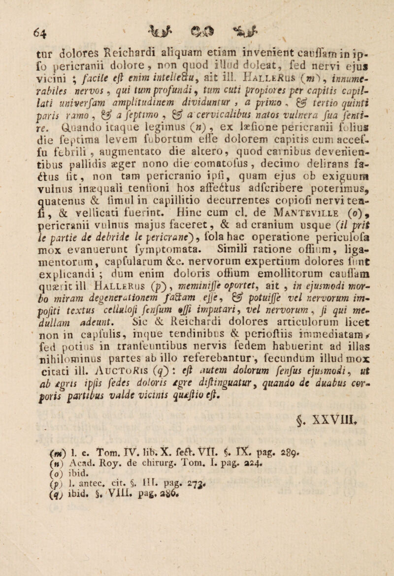I ' tur dolores Reichardi aliquam etiam invenient cauffam in ip- fo pericranii dolore , non quod illud doleat, fed nervi ejus vicini ; facile eft enim intelieQu, ait ili. PIalleRus (jiO , innume¬ rabiles nervos , qui tum profundi, tum cuti propiores per capitis capil¬ lati univerfam amplitudinem dividuntur , a primo , & tertio quinti paris ramo , a feptimo , fff a cervicalibus natos vulnera fua fenti- re. tituando itaque legimus (») , ex laefione pericranii folius die feptima levem fubortum e(le dolorem capitis cum accef- fu febrili 9 augnientaco die altero, quod carnibus devenien¬ tibus pallidis &ger nono die comatofus 7 decimo delirans fa- £tus iit, non tam pericranio ipfi, quam ejus ob exiguum vulnus inaequali teniioni hos sffedtus adfcribere poterimus, quatenus & ii mu 1 in capillitio decurrentes copiofi nervi ten- fi, & vellicati fuerint. Hinc cum cl. de Manteville (0), pericranii vulnus majus faceret, & ad cranium usque (il prit le partie de debride le pericrane'), fola hac operatione periculofa mox evanuerunt fymptomata. Simili ratione oflium, liga¬ mentorum, capfularum &c. nervorum expertium dolores funt explicandi ; dum enim doloris odium emollitorum caudam quaerit ill HalleRus (p), meminijje oportet, ait , in ejusmodi mor¬ bo miram degenerutionem faftam ejje, & potuiffe vel nervorum im- pojiti textus celluloji fcnfum §Jfi imputari, vel nervorum, ji qui me¬ dullam adeunt. Sic & Reichardi dolores articulorum licet non in caplulis, inque tendinibus & perioftiis immediatam^ fed potius in tranfemuibus nervis fedem habuerint ad illas nihilominus partes ab illo referebantur , fecundum illud mox citati ili. AucToKis (q') : eft autem dolorum fenfus ejusmodi, ut ab £gns ipjis fedes doloris igre dijlinguatur, quando de duabus cor¬ poris' partibus valde vicinis qutftio eft. §♦ XXV11L (m) 1. e. Tom. IV. lib. X. fe£h VII. §. IX. pag. 289. (h) Acad. Roy. de chirurg. Tom. I. pag. 324. (0) ibid. (p) 1. antec. cit. §. HI. pag. 273* (qj ibid. §. Vfii. pagf 2^6*