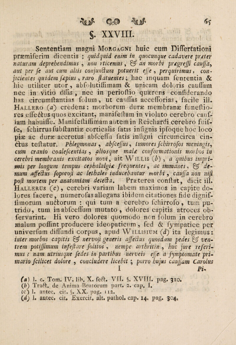 §. XXVIII. Sententiam magni Morgagni huic cum Differtationi prsemiferim dicentis ♦ quidquid enim in quacunque cadavere frater naturam deprehendimus , non rticemus, & an morbi pr£grejfi caujfa, aut per fe aut cum aliis conjunftum potuerit ejje , perquirimus, con¬ jicientes quidem f£pius ^ raro ftatuentes; hac inquam fententia & Iiic utiliter utor , abfolutiffimam & unicam doloris cauffam nec in vitio dilis , nec in perioflio quaerens confiderando has circumflandas folum, ut c a ullas accefforias, facile ili. Hallero (a') credens: morborum durae membranae funeOio- res effeitus quos excitant, manifeilam in violato cerebro caof- iam habuilfe. Manifeflifliniam autem in Reichardi cerebro fuif- le, fchirrusfubftantiae corticalis fatis inlignis ipfoquehoc loco piae ac durae accretus abfceffu fatis in ligni circumcirca cin¬ ctus teflatur. Phlegmonas , abfcejjus, tumores fchirrofos meningis? cum cranio coalefcentias , aliosque maU conformationis morbos in cerebri membranis excitatos novi, ait Willis (b) , a quibus impri¬ mis per longum tempus cephalalgia frequentes , ac immanes * £«? de¬ mum affeftus foporoji ac lethales inducebantur morbi, caujfa non nifi pofl mortem per anatomiam detecta. Praeterea conflat, dicit ili. Hallerus (c) , cerebri variam labem maximos in capite do¬ lores facere, numerofas allegans ibidem citationes fide dignif- iimorum audlorum : qui tum a cerebro fchirrofo, tum^pu¬ trido, tum inabfceffum mutato, dolores capitis atroces ob« fervarint. Hi vero dolores quomodo nen folum in cerebro malum poflint producere ideopaticum, fed & fympatiee per univerfum diffundi corpus, apud Willisium (d) ita legimus: inter morbos capitis & nervoji generis ajfeSus quosdam pedes & ven¬ trem potiffimum infeftare folitos , nempe arthritin , huc jure referi¬ mus ; nam utriusqne fedes in partibus ner ve is ejje- a fymptomate pri¬ mario fcilicet dolore , concludere licebit ; porro hujus caujjam Carolm I Pi» (a) 1. c. Tom. IV. lib. X. fe6l. VII. §♦ XVIII. pag. 310. (b) Traft. de Anima Brutorum part. 2. cap. I* (c) 1. antec. cit. §. XX. pag. 112. {d) 1. antec. cit. Exercit. ait. pathol. cap. 14. pag. 304«