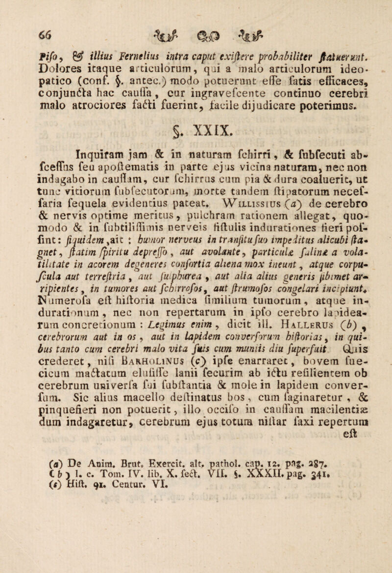 Pifo , & illius Fernelius intra caput exiftere probabiliter fi aluerunt. Dolores itaque articulorum, qui a malo articulorum ideo- patico (conf. antec.) modo potuerunt efle latis efficaces, conjundta hac cauda, cur ingravefcente continuo cerebri malo atrociores fafti fuerint, facile dijudicare poterimus, §♦ XXIX. Inquiram jam & in naturam fchirri, & fubfecuti ab* fceflhs feu a poft ematis in parte ejus vicina naturam, nec non indagabo in caudam, cur fchirrus cum pia (k dura coaluerit, ut tunc vitiorum fubfecutorum, morte tandem ftipatorum necef- faria fequela evidentius pateat. Wilussius (^) de cerebro & nervis optime meritus, pulchram rationem allegat, quo¬ modo & in fubtilidimis nerveis fiftulis indurationes fieri pof- fint: fi juidem : bumor nerveus in tranjitufuo impeditus alicubi fla* gnet, ftatim fpiritu deprejjo , aut avolante, particula fulina a vola- tihtate in acorem degeneres confartia aliena mox ineunt, atque corpu- Jcula aut terreftria , aut Juipburea , aut alia alius generis jibimet ar¬ ripientes , in tumores aut fchirrofos, aut ftrumofos congelari incipiunt♦ Numerofa elt hiltoria medica (imilium tumorum, atque in- durationum, nec non repertarum in ipfo cerebro lapidea¬ rum concretionum : Legimus enim , dicit ili. Hallerus Qb) , cerebrorum aut in os, aut in lapidem converforum hiftorias, in qui¬ bus tanto cum cerebri malo vita fuis cum mumis diu fuperfuit GLuis crederet, nifi Barholinus (c) ipfe enarraret, bovem lue- cicum madfatutn elulilfe lanii fecurim ab iftu reliliencem ob cerebrum univerfa fui lubllantia & mole in lapidem conver- fum. Sic alius macello deftinatus bos ^ cum faginaretur , & pinquefieri non potuerit, illo occifo in caudam macilentis dum indagaretur, cerebrum ejus totum niltar laxi repertum eft (a') De Anim. Brut* Exercit. ait. pathol. cap. 12. pag. 287. Ch 1. c, Toin. IV. lib. X. fe£t. VII. §. XXXII. pag. 341* (f) Hift. 91. Centur. VI.