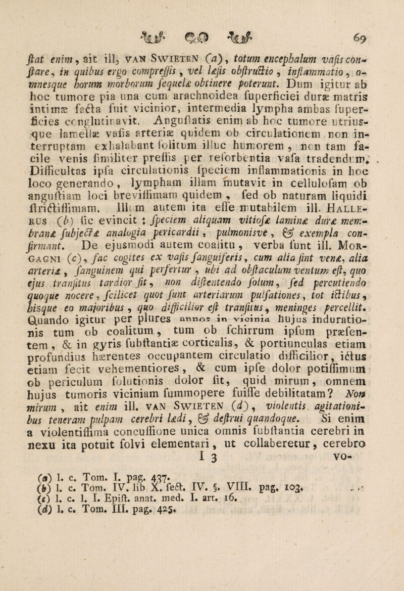 ^<0 fiat enim i ait ill, van Swieten (a)> totum encephalum vajis con¬ flare, in quibus ergo comprefjis, vel lajis obftruQio , inflammatio, o~ mnesque horum morborum fequela obtinere poterunt. Dum igitur ab hoc tumore pia una eum arachnoidea fuperficiei durae matris? intimae fecla fuit vicinior, intermedia lympha ambas fuper- ficies conglutinavit, Angufatis enim ab hoc tumore utri us¬ que lamella: vaiis arteris quidem ob circulationem non in¬ terruptam exhalabant ibiitum illuc humorem , non tam fa¬ cile venis fmiliter prelhs per reforbentia vafa tradendum* . Difficultas ipfa circulationis lpeciem inflammationis in hoc loco generando , limpham illam mutavit in cellulofam ob angufliam loci breviifimam quidem , led ob naturam liquidi flri&iffimarn. Ilii rn autem ita effe mutabilem ili. Halle- rus Qb) fic evincit : fpeciem aliquam vitiofa lamina dura mem¬ brana fubjecfa analogia pericardii, pulmonisve , exempla con¬ firmant. De ejusmodi autem coalitu , verba funt ilb Mor¬ gagni (c), fac cogites ex vafis j'anguiferis, cum alia fint vena, alia arteria , fanguinem qui perfertur , ubi ad obflaculum ventum eft, quo ejus tranjitus tardior fit 9 non diftentendo jotum, fed percutiendo quoque nocere, fcilicet quot funt arteriarum pulfationes, tot itlibus 9 hisque eo majoribus , quo difficilior eft tranfuus 9 meninges percellit. Quando igitur per plures annos in vicinia Uujas induratio- nis tum ob coalitum 9 tum ob fchirrum ipfum praeben¬ tem, & in gyris fubftantiae corticalis9 & portiunculas etiam profundius haerentes occupantem circulatio difficilior, ictus etiam fecit vehementiores, & cum ipfe dolor potiffimum ob periculum folutionis dolor iit, quid mirum, omnem hujus tumoris viciniam fummopere fuiffe debilitatam? Non mirum , ait enim ili. van Swieten (d), violentis, agitationi¬ bus teneram pulpam cerebri ladi, & deftrui quandoque. Si enim a violentiflima concuffione unica omnis fubftantia cerebri in nexu ita potuit folvi dementari, ut collaberetur, cerebro I 3 vo- (a) 1. c. Tom. I. pag. 437. (b) 1. c. Tora. IV. lib X. feft. IV. §. VIII. pag. 103. (,c) 1. c. 1. I. Epift. anat. med. I. art. 16.
