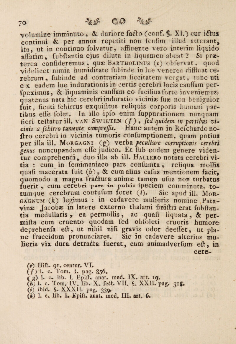 7Q r\$ volumine imminuto , & duriore fatto fconf. §. XI.) cur idfus continui & per annos repetiti non fenlim illud atterant, ita, ut in continuo folvatur, affluente vero inte itn liquido affatim, fubffantia ejus diluta in liquamen abeat ? Si prae¬ terea confideremus , quae Bartholinus (e) obfervat, quod videlicet nimia humiditate fubinde in lue venerea diffluat ce¬ rebrum , fubinde ad contrariam liccitatem vergat, tunc uti e x eadem lue indurationis in certis cerebri locis caulfam per- fpeximus, & liquaminis caulfam eo facilius forte inveniemus* ?Iiiatenus nata hic cerebriinduratio viciniae lu*e non benignior uit, ficuti fchirrus exquifftus reliquis corporis humani par¬ tibus etfe folet* In ilio ipfo enim luppurationem nunquam fieri teftatur ill. van Swieten (/) , fed quidem in fartibus vi- cinis a fchirro tumente compreffis^ Hanc autem in Reichardono- ftro cerebri in vicinia tumoris confumptionem, quam potius per illa ilU Morgagni (g) verba peculiare corruptionis cerebri genus nuncupandam eife judico- Et fub eodem genere viden¬ tur comprehendi, duo illa ab ill. Hallero notata cerebri vi¬ tia : cum in femimaniaco pars confumta, reliqua mollis quafi macerata fuit (6), & cum alius cafus mentionem facit, quomodo a magna fra&ura animae tamen ufus non turbatus fuerit , cum cerebri pare in pultis Ipeciem comminuta, to¬ tumque cerebrum coututum foret (i). Sic apud ill. Mor¬ gagnum (/i) legimus : in cadavere mulieris nomine ,Pata¬ vinae jacobae in latere externo thalami ftniftri erat fubftan- tia medullaris, ea permollis, ac quafi liquata, & per¬ mitia cum cruento quodam fed obloleti cruoris humore deprehenfa eft, ut nihil nifi gravis odor deeffet, ut pla¬ ne fraccidum pronunciares* Sic in cadavere alterius mu¬ lieris vix dura detradia fuerat, cum animadverfum eft, in cere- (e) Hifl. gr. centur. VL (f) 1. c. Tom. I. pag. 856- G g) 1. c. lib. I. Epift. anat. med. IX. art. 19* (h) 1. c. Tom* IV* lib. X* feft. VII, §*. XXII. pag. Qig. (i) ibid. §. XXXI l. pag* 339.