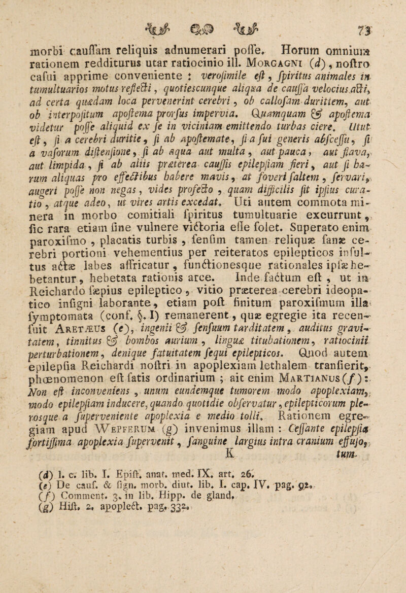 morbi cauffam reliquis adnuraerari poffe. Horum omnium rationem redditurus utar ratiocinio ili. Morgagni (d) , noftro cafui apprime conveniente ♦ verojimile eft , fpiritus animales in tumultuarios motus reflefti, quotiescunque aliqua de cauffa velocius.aBh ad certa qutfdam loca pervenerint cerebri, ob callofam duritiem, aut ob 'interpositum apoftema prorfus impervia. Quamquam & apoftema videtur poffe aliquid ex fe in viciniam emittendo turbas ciere. Utut eft, /ia cerebri duritie, fi ab Apoftemate, fi a fui generis abfceffu, fi a vaforum diftenfione , fi ab aqua aut multa, aut pauca, aut fiava r aut limpida , fi ab aliis prgterea cauffis epilepjiam fieri, aut fi ha~- rum aliquas pro effectibus babere mavis, at foveri faltem , fervorif auoeri poffe non negas, vides profecto , quam difficilis fit ipfius cura¬ tio, atque adeo, ut vires artis excedat* Uti autem commota mi- nera in morbo comitiali fpiritus tumultuarie excurrunt, fic rara etiam fine vulnere viftoria ede folet. Superato enim paroxifmo , placatis turbis , fenfirn tamen reliquae fanse ce¬ rebri portioni vehementius per reiteratos epilepticos infuW tus adfae labes affricatur, fundtionesque rationales ipfse he¬ betantur „ hebetata rationis arce. Inde fadtum eft , ut ia Reichardo fepius epileptico, vitio praeterea cerebri ideopa* tico infigni laborante, etiam poft finitum paroxifmum ilk* fymptomata (conf. §. I) remanerent , quse egregie ita recen- fuit Aremus (e), ingenii & fcnfuum tarditatem, auditus gravi¬ tatem, tinnitus bombos aurium , lingua titubationem, ratiocinii perturbationem, denique fatuitatem fequi epilepticos. Qjiod autem epilepfia Reichardi noftri in apoplexiam lethalem tranlierity phaenomenon eft fatis ordinarium ; ait enim Martianus(/): Non e fi inconveniens 5 unum eundemque tumorem modo apoplexiamy modo epilepjiam inducere, quando quotidie obfervatur, epilepticorum ple» rosque a fuperveniente apoplexia e medio tolli. Rationem egre¬ giam apud Wepferum (g) invenimus illam : Ceffante epiiepjit$ fortiffma apoplexia fupervenit, fanguine largius intra cranium effujof : Ii tum 00 i c. lib. I. Epift. anaf. roed. IX. art. 26. (*) De cauf. & fign. morb. diut. lib. I. cap. IV. pag. gi, (/) Comment. 3. in lib. Hipp. de gland. (g) Hift. 2, apople6t. pag. 3320