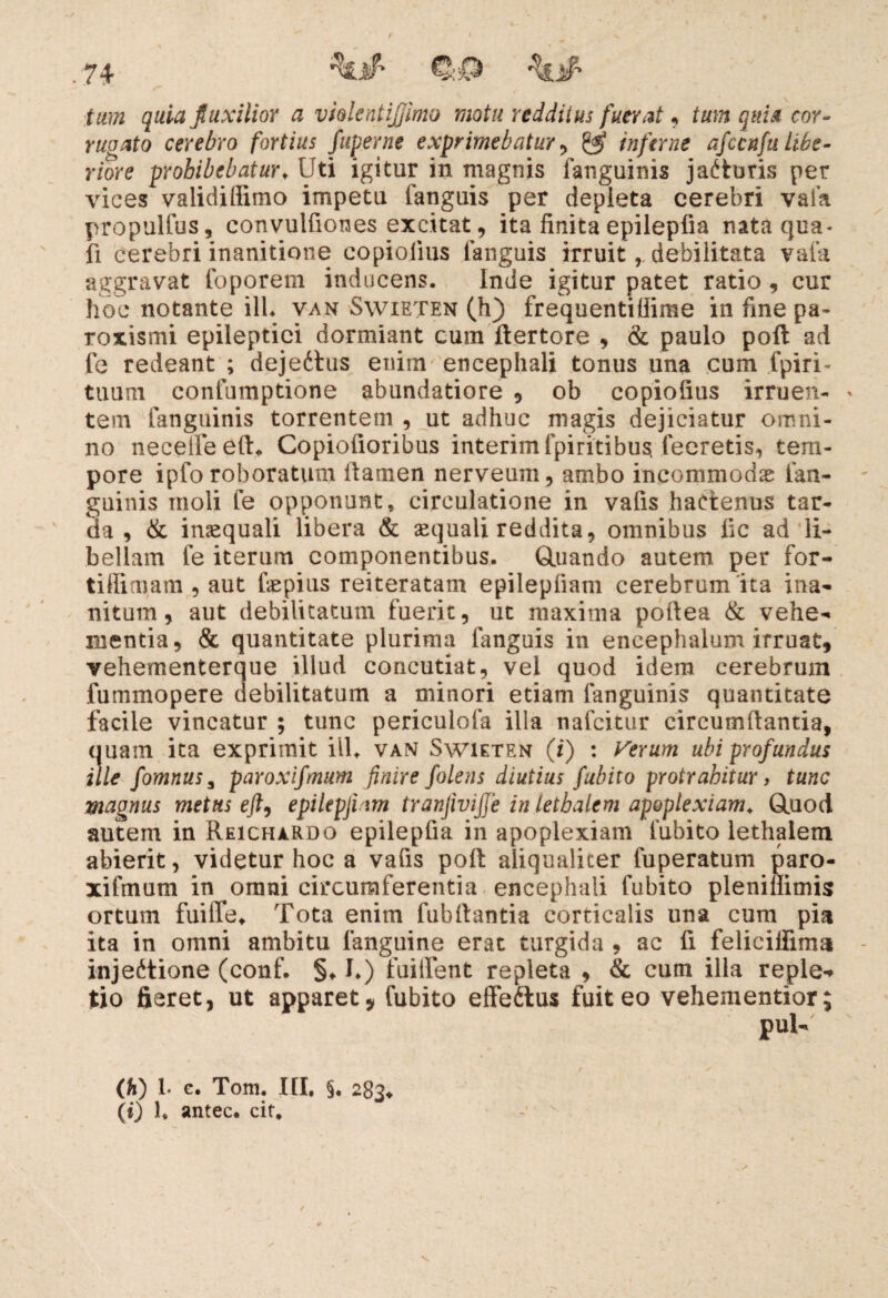 7+ quia Jluxilior a vhlentijjimo motu redditus fuerat, ium quia cor¬ rugato cerebro fortius fuperne exprimebatur, inferne afccnfu Libe¬ riore prohibebatur. Uti igitur in magnis fanguinis jaCturis per vices validifftmo impetu fanguis per depleta cerebri vafa propulfus, convulfiones excitat, ita finita epilepfia nata qua¬ li cerebri inanitione copioiius fanguis irruit, debilitata vafa aggravat foporem inducens. Inde igitur patet ratio , cur hoc notante ili. van Swieten (h) frequentiflime in fine pa» roxismi epileptici dormiant cum ftertore , & paulo poft ad fe redeant ; dejeCtus enim encephali tonus una cum fpiri- tuum confumptione abundatiore , ob copioiius irruen- » tem fanguinis torrentem , ut adhuc magis dejiciatur omni¬ no neceife eft. Copiofioribus interimfpiritibusi feeretis, tem¬ pore ipfo roboratum flamen nerveum, ambo incommodas fan- guinis moli fe opponunt, circulatione in vafis hactenus tar¬ da , & inasquali libera & sequali reddita, omnibus fic ad li¬ bellam fe iterum componentibus. Otiando autem per for- tiffimam , aut fepius reiteratam epilepfiatn cerebrum ita ina¬ nitum, aut debilitatum fuerit, ut maxima poflea & vehe¬ mentia, & quantitate plurima fanguis in encephalum irruat, vehementerque illud concutiat, vel quod idem cerebrum fummopere debilitatum a minori etiam fanguinis quantitate facile vincatur ; tunc periculofa illa nafcitur circumflantia, quam ita exprimit ill. van Swieten (i) : Verum ubi profundus ille fomnus3 paroxifmum finire folens diutius fubito protrahitur, tunc magnus metus eft, epilepjhm tranjivijje in letbalem apoplexiam. Quod autem in Reichardo epilepfia in apoplexiam fubito lethalem abierit, videtur hoc a vafis poft aliqualiter fuperatum paro¬ xifmum in omni circumferentia encephali fubito pleniffimis ortum fuiffe* Tota enim fubftantia corticalis una cum pia ita in omni ambitu fanguine erat turgida , ac fi felieilfima injectione (conf. §♦ I.) fuiifent repleta , & cum illa reple-» tio fieret, ut apparet * fubito effedtus fuit eo vehementior; (h) 1. c. Tom. III. §. 283«, (i) 1, antec. cit.