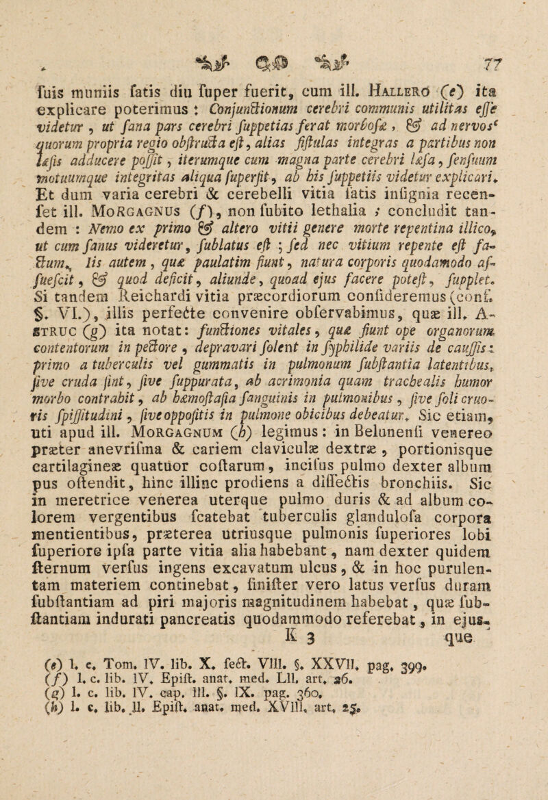 77 fuis muniis fatis diu fuper fuerit, cum ili. Hallero (>) ita explicare poterimus ♦ Conjunctionum cerebri communis utilitas ejje videtur , ut fana pars cerebri fuppetias ferat morbofe , & ad nervos€ quorum propria regio objlruSa eft, alias fiftulas integras a partibus non Ujis adducere pojfit, iterumque cum magna parte cerebri Ufa, fenfuum motuumque integritas aliqua fuperfit, ab his fuppetiis videtur explicari* Et dum varia cerebri & cerebelli vitia fatis inlignia recen- fet ill. Morgagnus (/>, non fubito lethalia >• concludit tan¬ dem : Nemo ex primo & altero vitii genere morte repentina illico* ut cum fanus videretur, fublatus eft ; fed nec vitium repente eft fa- $tums lis autem , qu& paulatim fiunt , natura corporis quodamodo af fuefcit , & quod deficit, aliunde, quoad ejus facere poteft, fuppleL Si tandem Reichardi vitia praecordiorum confideremus (confi VI.), illis perfeite convenire obfervabimus, quae ill. A- struc (g) ita notat: funCtiones vitales, 5«^ fiunt ope organorum contentorum in peCtore , depravari folent in fyphilide variis de cauffis: primo a tuberculis vel gummatis in pulmonum fubftantia latentibust five cruda fint, five fuppurata, /16 acrimonia quam trachealis humor morbo contrahit, ab h£moftafia f'anguinis in pulmonibus , five foli eruo~ rii fpijfitudini , fiveoppofitis in pulmone obicibus debeatur+ Sic etiam*, uti apud ill. Morgagnum (6) legimus: in Belunenii venereo praeter anevrifina & cariem claviculae dextrae, portionisque cartilagineae quatiior cofiarum, incifus pulmo dexter album pus oftendit, hinc illinc prodiens a diffedtis bronchiis. Sic in meretrice venerea uterque pulmo duris & ad album co¬ lorem vergentibus fcatebat tuberculis glandujofa corpora mentientibus, praeterea utriusque pulmonis fuperiores lobi fuperiore ipfa parte vitia alia habebant 9 nam dexter quidem fternum verfus ingens excavatum ulcus, & in hoc purulen¬ tam materiem continebat, finifter vero latus verfus duram fubfiantiam ad piri majoris magnitudinem habebat, quae fub- ftantiam indurati pancreatis quodammodo referebat, in ejus* K 3 que (e) 1. e. Tom. IV. lib. X. fefh Vlll. §. XXV11. pag. 399. (/) 1« c. lib. IV* Epift. anat. med. Lli, art. 36. (f) 1. c. lib. IV. cap. ill. §. IX. pag. 360,