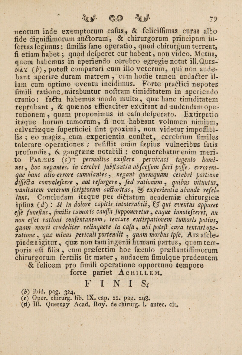 %# > ^79 meorum inde exemptorum cafus, & feliciffimas curas albo fide digniflimorum au&orum, & chirurgorum principum in¬ fertas legimus j fimilis fane operatio, quod chirurgum terreat, fi etiam habet; quod defperet cur habeat, non video. Metus, quem habemus in aperiendo cerebro egregie notat ill,Q.UES- nay (Jb) , poteft comparari cum illo veterum, qui non aude¬ bant aperire duram matrem , cum hodie tamen audafter il¬ lam cum optimo eventu incidimus. Forte praitici nepotes fimili ratione mirabuntur noftram timiditatem in aperiendo cranio: fafta habemus modo multa, quae hanc timiditatem reprobant , & qusenos efficaciter excitant ad audendam ope¬ rationem , quam proponimus in caiii defperato. Extirpatio itaque horum tumorum, fi non habeant volumen nimium, calvariaeque fuperficiei fint proximi, non videtur impoffibi- lis ; eo magis, cum experientia confiet, cerebrum fimiles tolerare operationes ; refiftit enim faspius vulneribus fatis profundis, & gangraenae notabili : conquerebatur enim meri¬ to Parius (c)? permultos exiftere pervicaci ingenio homi¬ nes , hoc negantes, in cerebri Jubftantia abfceftum fieri pqjje, errorem- S’ hunc alto errore cumulantes, negant quemquam cerebri portione ifta convalefcere , aut refurgere, fed rationum , quibus nituntur, vanitatem veterum fcriptorum auQoritas, & experientia abunde refel¬ lunt. Concludam itaque per dicatum academiae chirurgica ipfius (i) : Si in dolore capitis intolerabili, & qui eventus apparet ejje funeftus, fimilis tumoris cauffa fiupponeretur, eaque innotefceret, an non effet rationi ceufentaneum, tentare extirpationem tumoris potius9 quam morti crudeliter relinquere in cafu, ubi poteft cura tentari ope¬ ratione , qu£ minus periculi portendit , quam morbus ipfe. Ars afcle- piadaea igitur, quae non tam ingenii humani partus, quam tem¬ poris eft fdia , eum praefertim hoc faeculo praeftantiflimorum chirurgorum fertilis fit mater, audacem fimulque prudentem & felicem pro fimili operatione opportuno tempore forte pariet Achillem» FINIS; (b) ibid. pag, 324* __ (e) Oper, chirurg. lib. IX. cap. 22. pag, 298,