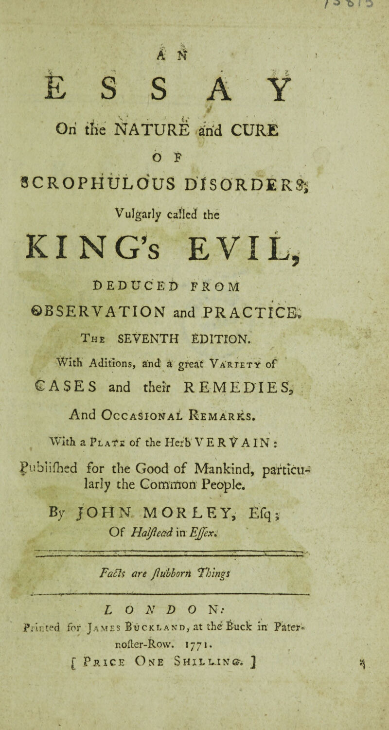 ESSAY i.' On the NATURE and CURE O F SCROPHXJLOUS DISORDERS; Vulgarly called the KING’S EVIL, DEDUCED FROM ©BSERVATION and PRACTICE. The SEVENTH EDITION. With Aditions, and a great Variety of CASES and their REMEDIES, And Occasional Remarks. With a Plats of the Herb VERVAIN: v Fubtifhed for the Good of Mankind, partial larly the Common People. By JOHN M OR LEY, Efq; Of Haj/iead in EJJex: Faffs are flu'bborn Things L O N D O NT- Printed for James Buckland, at the Buck in Pater- nofter-Rovv. 1771. [Price One Shilling. ]