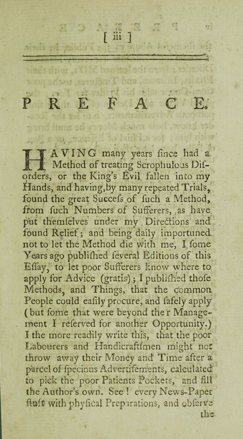 ( +*■ P R F A I A VIN G many years fines had a Method of treating Scrophuloas Dif- orders, or the King's Evil fallen into my Hands, and having,by many repeated Trials,, found the great Succefs of fuch a Method, ffom fuch Numbers of Sufferers, as have. < > ,***■•' 'f _ put themfelves under my Directions and found Relief ; and being daily importuned, not to let the Method die with me, I fome r. > , i . . . j Years ago publifhed feveral Editions of this Eflay, to let poor Sufferers Know where to apply for Advice (gratis) ; I published thofe Methods, and Things, that the common People could eafily procure, and fafely apply (but fome that were beyond ther Manage¬ ment I referved for another Opportunity.) I the more readily write this, that the poor Labourers and H an die r aft fm e n might not throw away their Money and Time after a parcel of fpecious Adverdfem’ents, calculated to pick the poor Patients Pockets, and fill the Author’s own. See! every News-Paper fkiff with phyficai Preparations, and obferye this