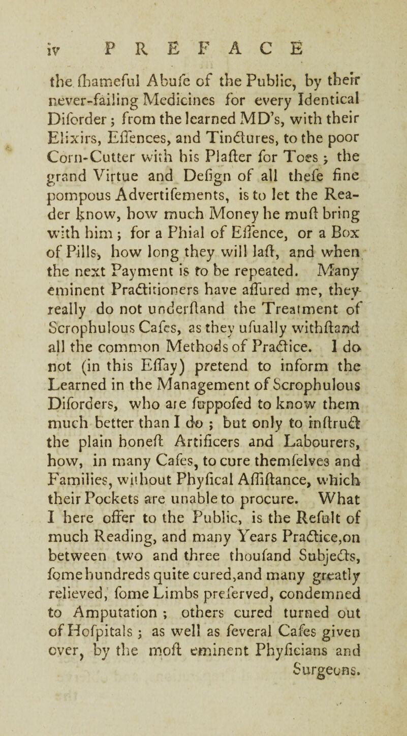 the fhameful Abufe of the Public, by their never-failing Medicines for every Identical Difcrder; from the learned MD’s, with their Elixirs, Effences, and Tindures, to the poor Corn-Cutter with his Plafter for Toes j the grand Virtue and Defign of all thefe fine pompous Advertifements, is to let the Rea¬ der know, bow much Money he mud bring with him ; for a Phial of Elfence, or a Box of Pills, how long they will lad, and when the next Payment is fo be repeated. Many eminent Praditioners have affured me, they- • really do not underhand the Treatment of Scrophulous Cafes, as they ufually withdarxl all the common Methods of Pradice. 1 da not (in this Effay) pretend to inform the Learned in the Management of Scrophulous Diforders, who are fuppofed to know them much better than I do ; but only to rnftrud the plain boned: Artificers and Labourers, how, in many Cafes, to cure themfelves and Families, without Phyfical Affidance, which their Pockets are unable to procure. What I here offer to the Public, is the Refillt of much Reading, and many Years Pradice,on between two and three thoufand Subjeds, feme hundreds quite cured,and many greatly relieved, fome Limbs preserved, condemned to Amputation ; others cured turned out of Hofpitals ; as well as feveral Cafes given ever, by the mod eminent Phyfieians and Surgeons.