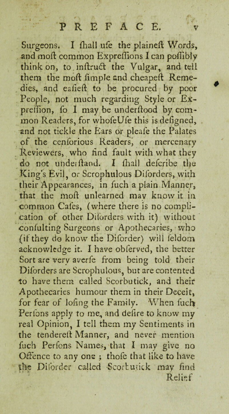 Surgeons. I fhall ufe the plaineft Words, and moft common Expreffions I can poffibly think on, to inftrudt the Vulgar, and tell them the moft Ample and cheapeft Reme¬ dies, and eaiieft to be procured by poor People, not much regarding Style or Ex- preffion, fo I may be underftood by com¬ mon Readers, for whofeUfe this isdefigned, and not tickle the Ears or pleafe the Palates of the cenforious Readers, or mercenary Reviewers, who iind fault with what they do not underftand. I fhall deferibe the King’s Evil, or Scrophulous Diforders, with their Appearances, in fuch a plain Manner, that the moft unlearned may know it in common Cafes, (where there is no compli¬ cation of other Diforders with it) without ■confulting Surgeons or Apothecaries, who {it they do know the Diforder) will feldom acknowledge it. I have obferved, the better Sort are very averfe from being told their Diforders are Scrophulous, but are contented to have them called Scorbutick, and their Apothecaries humour them in their Deceit, for fear of loling the Family. When fuch Perfons apply to me, and defire to know my real Opinion, I tell them my Sentiments in the tendered Manner, and never mention fuch Perfons Names, that I may give no Offence to any one ; thofe that like to have the Diforder called -Scorbutick may find Relief