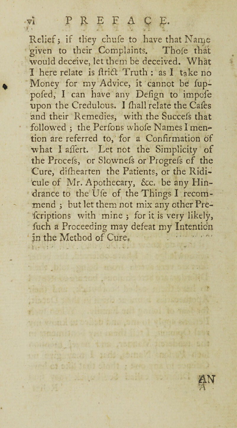 * > - * - — Relief; if they chufe to have that Name given to their Complaints. Thole that would deceive, let them be deceived. What I here relate is ft rid; Truth : as I take no Money for my Advice, it cannot be fup- pofed, I can have any Defign to impofe upon the Credulous. I fhall relate the Cafes and their Remedies, with the Succefs that followed 5 the Perfons whofe Names I men¬ tion are referred to, for a Confirmation of what I aflert. Let not the Simplicity of the Procefs, or Slownefs or Progrefs cf the Cure, difhearten the Patients, or the Ridi¬ cule of Mr. Apothecary, &c, be any Hin¬ drance to the Ufe of the Things I recom¬ mend ; but let them not mix any other Pi e- fcriptions with mine ; for it is very likely, fuch a Proceeding may defeat my Intentidn In the Method of Cure* . I ;r Vi! * ; — ' . 1 i“ v *• •- .«■ . if