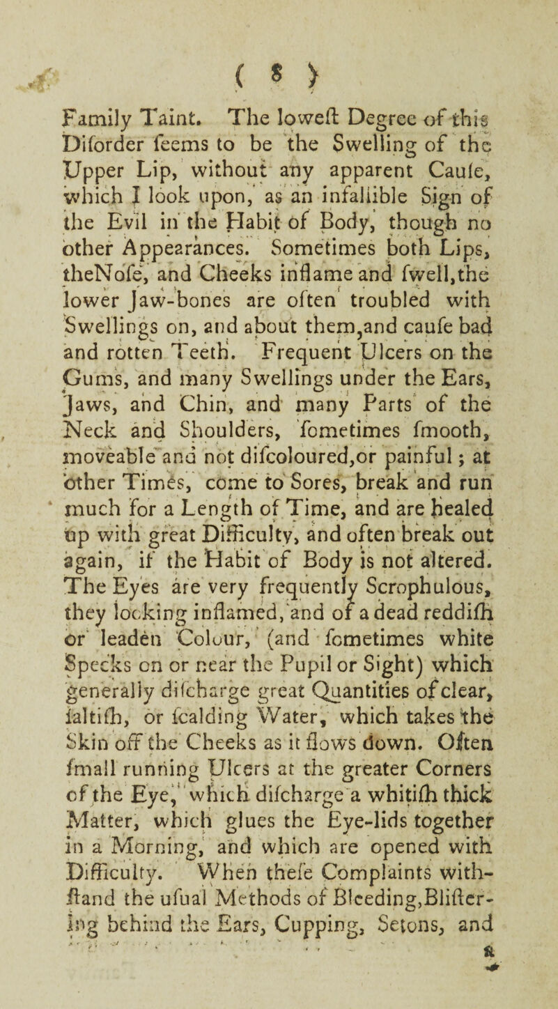 ( * > Family Taint. The lowed Degree of this Diforder leems to be the Swelling of the Upper Lip, without any apparent Cauie, which I look upon, as an infallible Sign of the Evil in the Habit of Body, though no other Appearances. Sometimes both Lips, theNdfe, and Cheeks inflame and fwell,the lower Jaw-bones are often troubled with Swellings on, and about them,and caufe bad and rotten Teeth. Frequent Ulcers on the Gums, and many Swellings under the Ears, jaws, and Chin, and' many Parts of the Neck and Shoulders, fometimes fmooth, moveable and not difcoloured,or painful; at other Times, come to Sores, break and run much for a Length of Time, and are Healed up with great Difficulty, and often break out again, if the Habit of Body is not altered. The Eyes are very frequently Scrophulous, they iocking inflamed/and of a dead reddifh or leaden Colour, (and fometimes white Specks on or near the Pupil or Sight) which generally difcharge great Quantities of clear, laltifh, or fcalding Water, which takes the Skin off the Cheeks as it flows down. Often fmall running Ulcers at the greater Corners of the Eye,’ which difcharge a whitifh thick Matter, which glues the Eye-lids together in a Morning, and which are opened with Difficulty. When thefe Complaints with- Hand the ufual Methods of Bleeding,Blifter- ing behind the Ears, Cupping, Setons, and A r ' * .3/ . .■ 2 A -* * . • f V '•» 1 ' ‘ ~ &